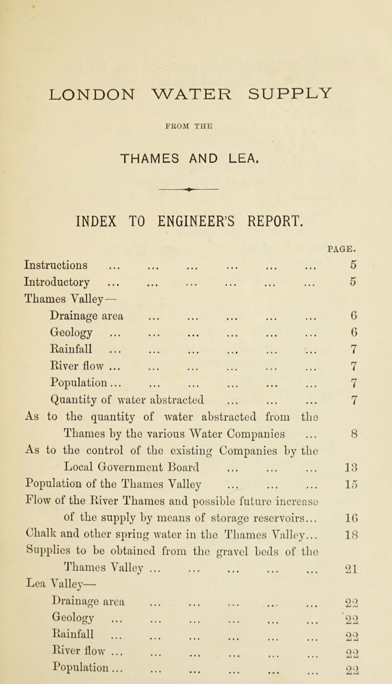 LONDON WATER SUPPLY FROM THE THAMES AND LEA. ♦ INDEX TO ENGINEER’S REPORT. Instructions Introductory Thames Valley— Drainage area Geology Rainfall ... ... ... ... ... ... River flow ... Population... ... ... ... ... ... Quantity of water abstracted As to the quantity of water abstracted from the Thames by the various Water Companies As to the control of the existing Companies by the Local Government Board Population of the Thames Valley Flow of the River Thames and possible future increase of the supply by means of storage reservoirs... Chalk and other spring water in the Thames Valley... Supplies to be obtained from the gravel beds of the Thames Valley Lea Valley— Drainage area Geoloow ••• ••• ••• ••• ... ... Rainfall • • • • • • • • • River flow Population ... PAGE. 5 5 6 6 7 7 7 7 8 13 15 10 18 21 22 90 09 J-J -J 22 22