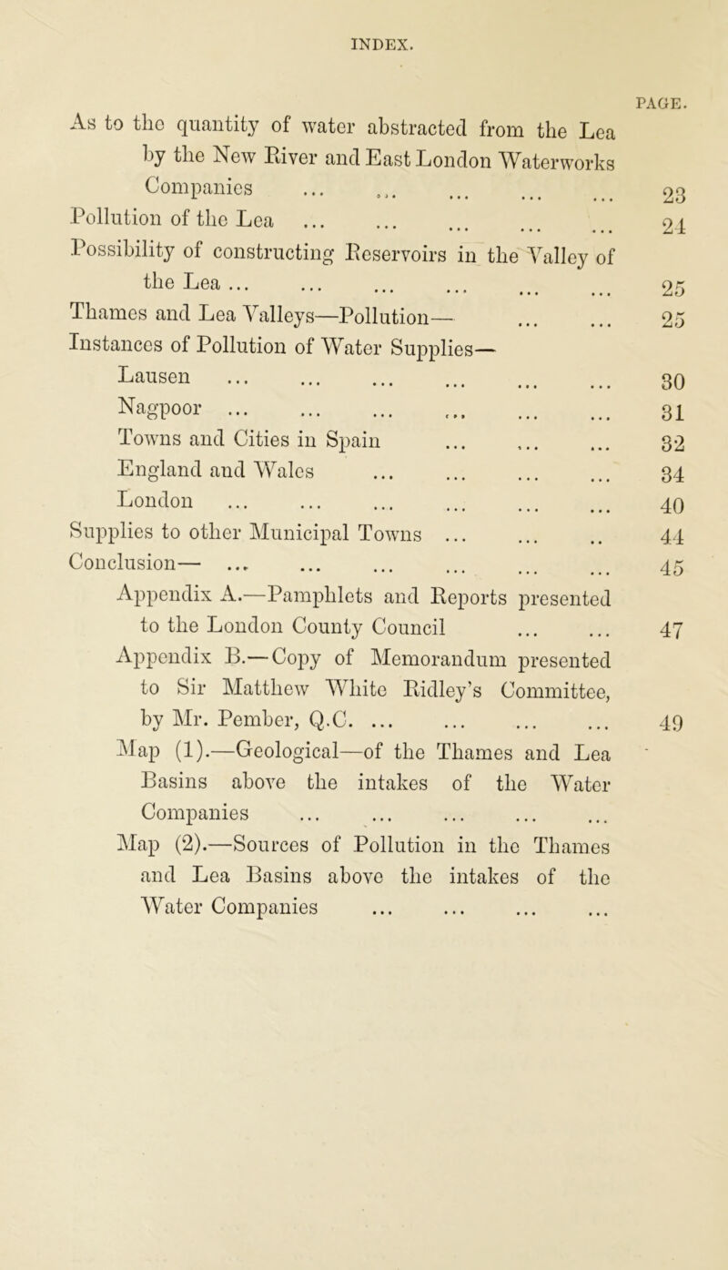 INDEX. As to the quantity of water abstracted from the Lea by the Rew Liver and East London Waterworks Companies Pollution of the Lea ••• ••• ••• Possibility of constructing Reservoirs in the Valley of the Lea Thames and Lea Valleys—Pollution— Instances of Pollution of Water Supplies— Lausen Nagpoor Towns and Cities in Spain England and Wales London Supplies to other Municipal Towns Conclusion— Appendix A.—Pamphlets and Reports presented to the London County Council Appendix B.— Copy of Memorandum presented to Sir Matthew White Lidley’s Committee, by Mr. Pember, Q.C Map (1).—Geological—of the Thames and Lea Basins above the intakes of the Water Companies ... ... Map (2).—Sources of Pollution in the Thames and Lea Basins above the intakes of the Water Companies PAGE. 23 24 25 ox s-i'J 30 31 32 34 40 44 45 47 49