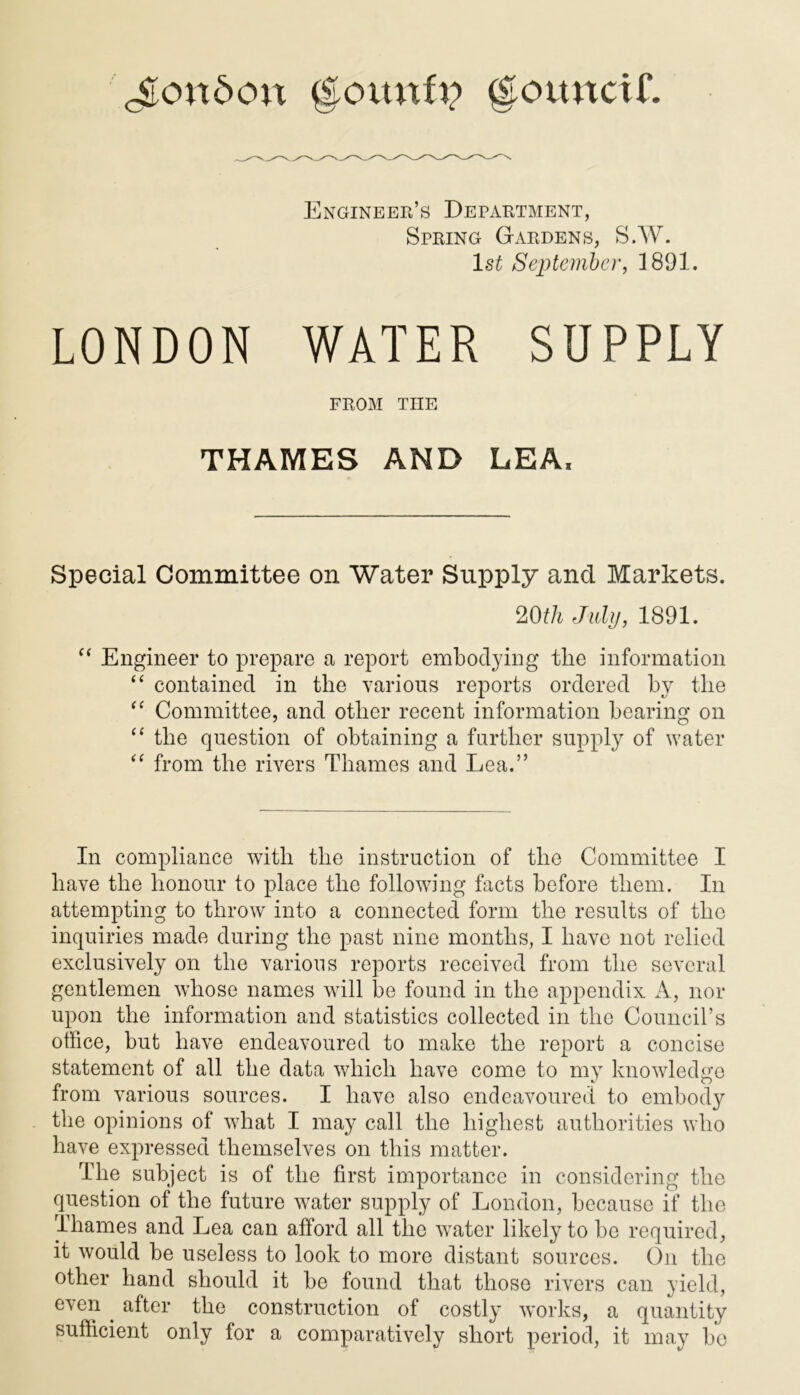London (Eovtnfu c|cuutctf. Engineer’s Department, Spring Gardens, S.W. ls£ September, 1891. LONDON WATER SUPPLY FROM THE THAMES AND LEA* Special Committee on Water Supply and Markets. 20th July, 1891. “ Engineer to prepare a report embodying tlie information “ contained in the various reports ordered by the “ Committee, and other recent information bearing on “ tlie question of obtaining a further supply of water “ from the rivers Thames and Lea.” In compliance with the instruction of the Committee I have the honour to place the following facts before them. In attempting to throw into a connected form the results of the inquiries made during the past nine months, I have not relied exclusively on the various reports received from the several gentlemen whose names will be found in the appendix A, nor upon the information and statistics collected in the Council’s office, but have endeavoured to make the report a concise statement of all the data which have come to my knowledge from various sources. I have also endeavoured to embody the opinions of what I may call the highest authorities who have expressed themselves on this matter. The subject is of the first importance in considering the question of the future water supply of London, because if the Thames and Lea can afford all the water likely to be required, it would be useless to look to more distant sources. On the other hand should it be found that those rivers can yield, even . after the construction of costly works, a quantity sufficient only for a comparatively short period, it may be