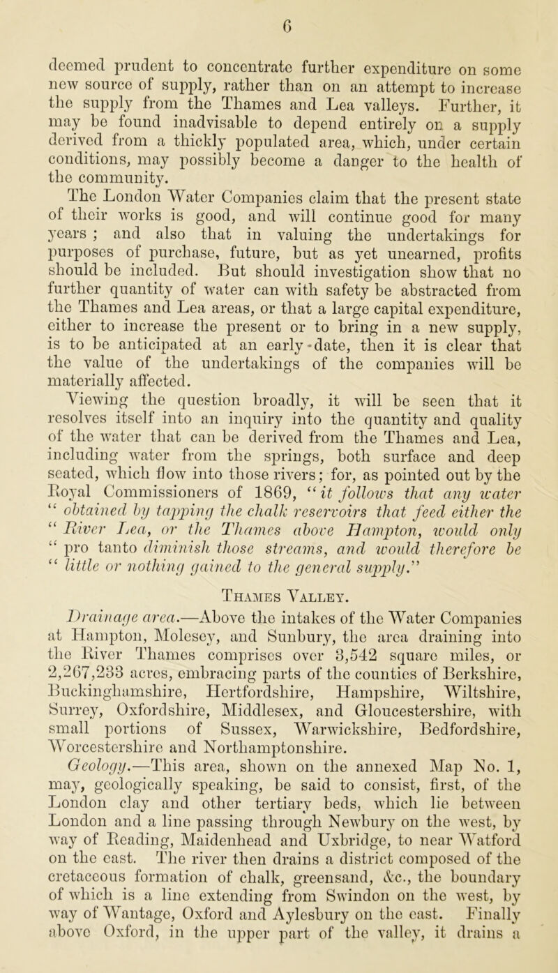 deemed prudent to concentrate further expenditure on some new source of supply, rather than on an attempt to increase the supply from the Thames and Lea valleys. Further, it may be found inadvisable to depend entirely on. a supply derived from a thickly populated area, which, under certain conditions, may possibly become a danger to the health of the community. The London Water Companies claim that the present state of their works is good, and will continue good for many years ; and also that in valuing the undertakings for purposes of purchase, future, but as yet unearned, profits should be included. But should investigation show that no further quantity of water can with safety be abstracted from the Thames and Lea areas, or that a large capital expenditure, either to increase the present or to bring in a new supply, is to be anticipated at an early-date, then it is clear that the value of the undertakings of the companies will be materially affected. Viewing the question broadly, it will be seen that it resolves itself into an inquiry into the quantity and quality of the water that can be derived from the Thames and Lea, including water from the springs, both surface and deep seated, which flow into those rivers; for, as pointed out by the Loyal Commissioners of 1869, “ it follows that any water obtained by tapping the chalk reservoirs that feed either the “ River Lea, or the Thames above Hampton, would only pro tanto diminish those streams, and would therefore be “ little or nothing gained to the general supply.” Thames Valley. Drainage area.—Above the intakes of the Water Companies at Hampton, Molesey, and Sunbury, the area draining into the Liver Thames comprises over 8,542 square miles, or 2,267,233 acres, embracing parts of the counties of Berkshire, Buckinghamshire, Hertfordshire, Hampshire, Wiltshire, Surrey, Oxfordshire, Middlesex, and Gloucestershire, with small portions of Sussex, Warwickshire, Bedfordshire, Worcestershire and Northamptonshire. Geology.—This area, shown on the annexed Map No. 1, may, geologically speaking, be said to consist, first, of the London clay and other tertiary beds, which lie between London and a line passing through Newbury on the west, by way of Leading, Maidenhead and Uxbridge, to near Watford on the cast. The river then drains a district composed of the cretaceous formation of chalk, greensand, Ac., the boundary of which is a line extending from Swindon on the west, by way of Wantage, Oxford and Aylesbury on the east. Finally above Oxford, in the upper part of the valley, it drains a