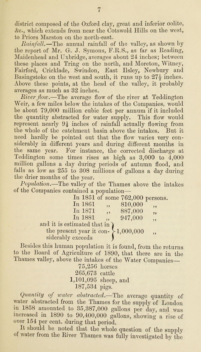 district composed of the Oxford clay, great and inferior oolite, &c., which extends from near the Cotswold Hills on the west, to Priors Marston on the north-east. Rainfall.—The annual rainfall of the valley, as shown by the report of Mr. Gf. J. Symons, F.B.S., as far as Beading, Maidenhead and Uxbridge, averages about 24 inches; between these places and Tring on the north, and Moreton, Witney, Fairford, Cricklade, Swindon, East Ilsley, Newbury and Basingstoke on the west and south, it runs up to 27^- inches. Above these points, at the head of the valley, it probably averages as much as 82 inches. River flow.—The average flow of the river at Teddington Weir, a few miles below the intakes of the Companies, would be about 79,000 million cubic feet per annum if it included the quantity abstracted for water supply. This flow would represent nearly 9| inches of rainfall actually flowing from the whole of the catchment basin above the intakes. But it need hardly be pointed out that the flow varies very con- siderably in different years and during different months in the same year. For instance, the corrected discharge at Teddington some times rises as high as 3,000 to 4,000 million gallons a day during periods of autumn flood, and falls as low as 255 to 308 millions of gallons a day during the drier months of the year. Population.—The valley of the Thames above the intakes of the Companies contained a population— In 1851 of some 762,000 persons. In 1861 „ 810,000 „ In 1871 „ 887,000 „ In 1881 „ 947,000 „ and it is estimated that in the present year it con- siderably exceeds Besides this human population it is found, from the returns to the Board of Agriculture of 1890, that there are in the Thames valley, above the intakes of the Water Companies— 75,256 horses 265,673 cattle 1,101,095 sheep, and 187,534 pigs. Quantity of water abstracted.—The average quantity of water abstracted from the Thames for the supply of London in 1858 amounted to 35,387,000 gallons per day, and was increased in 1890 to 90,400,000 gallons, showing a rise of over 154 per cent, during that period. It should he noted that the whole question of the supply of water from the Pdver Thames was fully investigated by the 1 1,000,000 ))