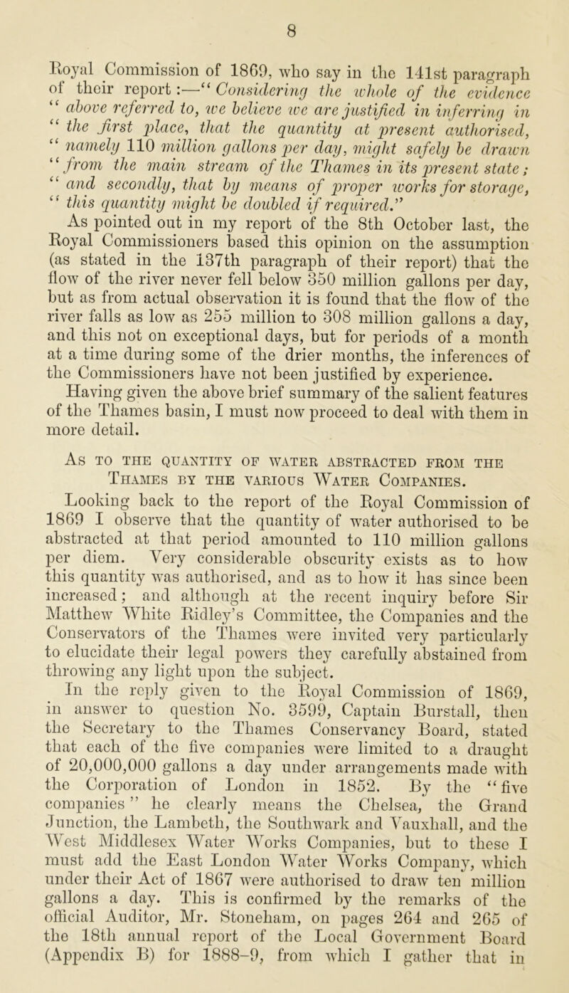 l\oyal Commission of 1869, who say in the 141st paragraph ol their report : “ Considering the whole of the evidence “ above referred to, we believe we are justified in inferring in “ the first place, that the quantity at present authorised, “ namely 110 million gallons per day, might safely be drawn 11 from the main stream of the Thames in its present state; and secondly, that by means of proper ivorks for storage, “ this quantity might be doubled if required As pointed out in my report of the 8th October last, the Royal Commissioners based this opinion on the assumption (as stated in the 187tli paragraph of their report) that the flow of the river never fell below 350 million gallons per day, but as from actual observation it is found that the flow of the river falls as low as 255 million to 308 million gallons a day, and this not on exceptional days, but for periods of a month at a time during some of the drier months, the inferences of the Commissioners have not been justified by experience. Having given the above brief summary of the salient features of the Thames basin, I must now proceed to deal with them in more detail. As TO THE QUANTITY OF WATER ABSTRACTED FROM THE Thames by the various Water Companies. Looking back to the report of the Royal Commission of 1869 I observe that the quantity of water authorised to be abstracted at that period amounted to 110 million gallons per diem. Very considerable obscurity exists as to how this quantity was authorised, and as to how it has since been increased; and although at the recent inquiry before Sir Matthew White Ridley’s Committee, the Companies and the Conservators of the Thames were invited very particularly to elucidate their legal powers they carefully abstained from throwing any light upon the subject. In the reply given to the Royal Commission of 1869, in answer to question No. 3599, Captain Burstall, then the Secretary to the Thames Conservancy Board, stated that each of the five companies were limited to a draught of 20,000,000 gallons a day under arrangements made with the Corporation of London in 1852. By the “five companies ” he clearly means the Chelsea, the Grand Junction, the Lambeth, the Southwark and Vauxliall, and the West Middlesex Water Works Companies, but to these I must add the East London Water Works Company, which under their Act of 1867 were authorised to draw ten million gallons a day. This is confirmed by the remarks of the official Auditor, Mr. Stoneham, on pages 264 and 265 of the 18tli annual report of the Local Government Board (Appendix B) for 1888-9, from which I gather that in