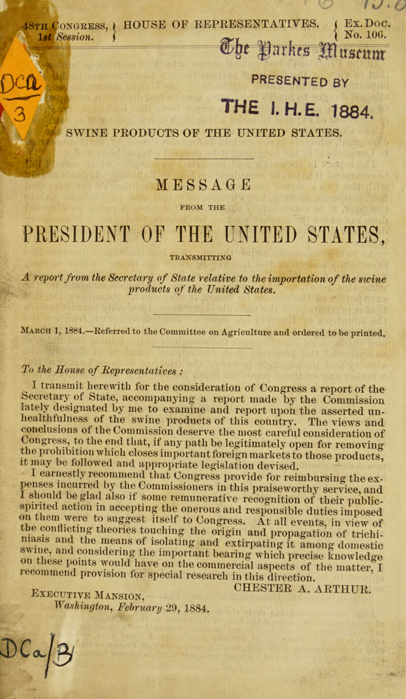 48th£’on(>ress ls£ Session. */ » HOUSE OF REPRESENTATIVES. ( Ex. Doc. \ No. 10G. aifas Mnurnm presented by ' THE 1. H.E. 1884, SWINE PRODUCTS OF THE UNITED STATES. MESSAGE FROM THE PRESIDENT OF THE UNITED STATES, TRANSMITTING A report from the Secretary of State relative to the importation of the swine products of the United States. March 1, 1884.—Referred to the Committee on Agriculture and ordered to be printed. To the House of Representatives : I transmit herewith for the consideration of Congress a report of the Secretary of State, accompanying a report made by the Commission lately designated by me to examine and report upon the asserted un- liealthfulness of the swine products of this country. The views and conclusions of the Commission deserve the most careful consideration of Congiess, to the end that, if any path be legitimately open for removing the prohibition which closes important foreign markets to those products, it may be followed and appropriate legislation devised. I ear nestly recommend that Congress provide for reimbursing the ex- penses incurred by the Commissioners in this praiseworthy service, and I should be glad also if some remunerative recognition of their public- spirited action in accepting the onerous and responsible duties imposed on them were to suggest itself to Congress. At all events, in view of theones touching the origin and propagation of trichi- svdne ? ! nhe .'?ea.ns 'so,at)llR aud extirpating it among domestic on ?,U d Ils,derV'1g1 the lmI»°i'tant bearing which precise knowledge Z JtZ JT WOuld,have 011 the commercial aspects of the matter! I lecommend provision for special research in this direction Executive MaNSI0N. CHESTER A. 'ARTHUR. Washington, February 29, 1884.