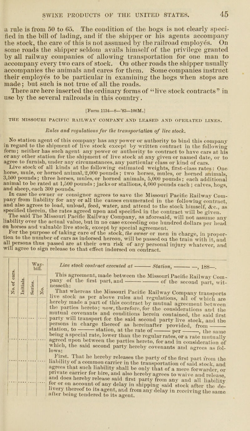 ;i rale is from 50 to 65. The condition of the hogs is not clearly speci- fied in the bill of lading, and if the shipper or his agents accompany the stock, the care of this is not assumed by the railroad employes. On some roads the shipper seldom avails himself of the privilege granted by all railway companies of allowing transportation for one man to accompany every two cars of stock. On other roads the shipper usually accompanies the animals and cares for them. Some companies instruct their employes to be particular in examining the hogs when stops are made; but such is not true of all the roads. There are here inserted the ordinary forms of “live stock contracts” in use by the several railroads in this country. [Form 1134—8—’83—100M.] the MISSOURI PACIFIC RAILWAY COMPANY AND LEASED AND OPERATED LINES. Bales and regulations for the transportation of live stock. No station agent of this company has any power or authority to bind this company in regard to the shipment of live stock except by written contract in the following form; neither has such agent any power or authority to contract to have cars at his or any other station for the shipment of live stock at any given or named date, or to agree to furnish, under any circumstances, any particular class or kind of cars. Live stock of all kinds at the following estimated weights, first-class rates: One horse, mule, or horned animal, 2,000 pounds; two horses, mules, or horned animals, 3,500 pounds; three horses, mules,or horned animals, 5,000 pounds; each additional animal to be rated at 1,500 pounds ; jacks or stallions, 4,000 pounds each ; calves, hogs, and sheep, each 300 pounds. In case the owner or consignor agrees to save the Missouri Pacific Railway Com- pany from liability for any or all the causes enumerated in the following contract, and also agrees to load, unload, feed, water, and attend to the stock himself, &c., as specified therein, the rates agreed upon and specified in the contract will be given. The said The Missouri Pacific Railway Company, as aforesaid, will not assume any liability over the actual value, but in no case exceeding one hundred dollars per head oil horses and valuable live stock, except by special agreement. lor the purpose of taking care of the stock, the owner or men in charge, in propor- tion to the number of cars as indorsed hereon, will be passed on the train with it, and all persons thus passed are at their own risk of any personal injury whatever, and will agree to sign release to that effect indorsed on contract. tR (h cS u o Way- bill. 3 •rH fl .2 © W © ft Live stock contract executed at Station, 188—. This agreement, made between the Missouri Pacific Railway Com- pany of the first part, and of the second part, wit- nesseth: • That whereas the Missouri Pacific Railway Company transports live stock as per above rules and regulations, all of which are hereby made a part of this contract by mutual agreement between the parties hereto; now, therefore, for the considerations and the mutual covenants and conditions herein contained, the said first party will transport for the said second party live stock, and the persons in charge thereof as hereinafter provided, from station, to station, at the rate of per , the same being a special rate, lower than the regular rates, ora rate mutually agreed upon between the parties hereto, for and in consideration of which, the said second party hereby covenants and agrees as fol- lows: & r TJia t he ,1GrelkV releases the party of the first part from the liability of a common carrier in the transportation of said stock, and agrees that such liability shall be only that of a mere forwarder or pnvafe carrier for hire, and also hereby agrees to waive and releiise and does hereby release said first party from any and all liability oi or on account of any delay in shipping said stock after the de- livery thereof to its agent, and from any delay in receiving the same attei being tendered to its agent.