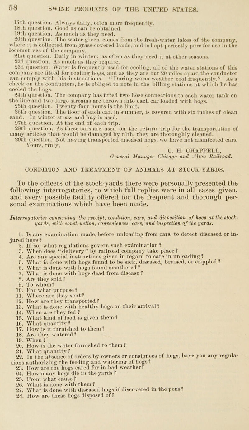 17th question. Always daily, often more frequently. 18th question. Good as can be obtained. 19tli question. As much as they need. 20th question. The water given conies from the fresh-water lakes of the company, where it is collected from grass-covered lauds, and is kept perfectly pure for use in the locomotives of the company. 21st question. Daily in winter; as often as they need it at other seasons. 22d question. As much as they require. 23d question. Water is frequently used for cooling, all of the water stations of this company are fitted for cooling bogs, and as they are but 20 miles apart the conductor can comply with his instructions. “ During warm weather cool frequently.” Asa check on the conductors, he is obliged to note in the billing stations at which he has cooled the hogs. 24tli question. The company has fitted two hose connections to each water tank on the line and two large streams are thrown into each car loaded with hogs. 25th question. Twenty-four hours is the limit. 2(ith question. The floor of each car, in summer, is covered with six inches of clean sand. In winter straw and hay is used. 27th question. At the end of each trip. 28th question. As these cars are used on the return trip for the transportation of many articles that would be damaged by filth, they are thoroughly cleaned. 29tli question. Not having transported diseased hogs, we have not disinfected cars. Yours, truly, C. H. CHAPPELL, General Manager Chicago and Alton Railroad. CONDITION AND TREATMENT OF ANIMALS AT STOCK-YARDS. To the officers of the stock-yards there were personally presented the following interrogatories, to which fall replies were in all cases given, and every possible facility offered for the frequent and thorough per- sonal examinations which have been made. Interrogatories concerning the receipt, condition, care, and disposition of hogs at the stock- yards, with const) action, conveniences, care, and inspection of the yards. 1. Is any examination made, before unloading from cars, to detect diseased or in- jured hogs ? 2. If so, what regulations govern such examination? 3. When does “delivery” b'v railroad company take place? 4. Are any special instructions given in regard to care in unloading? 5. Wliat is done with hogs found to be sick, diseased, bruised, or crippled? 6. What is done with hogs found smothered? 7. What is done with hogs dead from disease ? 8. Are they sold ? 9. To whom? 10. For what purpose ? 11. Where are they sent ? 12. How are they transported? 13. What is done with healthy hogs on their arrival ? 14. When are they fed ? 15. What kind of food is given them ? 16. What quantity ? 17. How is it furnished to them ? 18. Are they watered? 19. When ? 20. How is the water furnished to them ? 21. What quantity? 22. In the absence of orders by owners or consignees of hogs, have you any regula- tions authorizing the feeding and watering of hogs? 23. How are the hogs cared for in bad weather? 24. How many hogs die in the yards ? 25. From what cause ? 26. What is done with them? 27. What is done with diseased hogs if discovered in the pens? 28. How are these hogs disposed of?