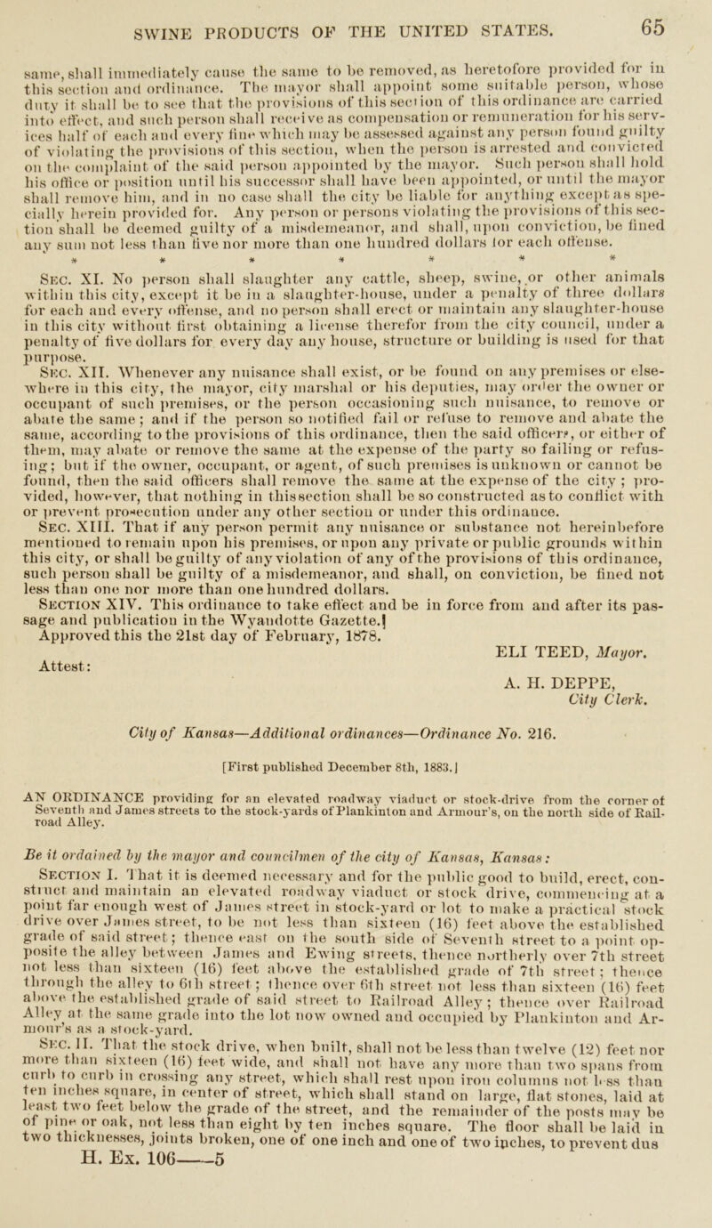 same, shall immediately cause the same to be removed, as heretofore provided for in this section and ordinance. The mayor shall appoint some suitable poison, hose duty it shall be to see that the provisions of this sect ion of this ordinance are carried into effect, and such person shall receive as compensation or remuneration for his serv- ices half of each and every tine which may be assessed against any person found guilty of violating the provisions of this section, when the person is arrested and convicted on the complaint of the said person appointed by the mayor. Such person shall hold his office or position until bis successor shall have been appointed, or until the mayor shall remove him, and in no case shall the city be liable for anything except as spe- cially herein provided for. Any person or persons violating the provisions of this sec- tion shall be deemed guilty of a misdemeanor, and shall, upon conviction, be fined any sum not less than five nor more than one hundred dollars for each offense. Sec. XI. No person shall slaughter any cattle, sheep, swine, or other animals within this city, except it be in a slaughter-house, under a penalty of three dollars for each and every offense, and no person shall erect or maintain any slaughter-house in this city without first obtaining a license therefor from the city council, under a penalty of five dollars for every day any house, structure or building is used for that purpose. Sec. XII. Whenever any nuisance shall exist, or be found on any premises or else- where in this city, the mayor, city marshal or his deputies, may order the owner or occupant of such premises, or the person occasioning such nuisance, to remove or abate the same ; and if the person so notified fail or refuse to remove and abate the same, according to the provisions of this ordinance, then the said officer?, or either of them, may abate or remove the same at the expense of the party so failing or refus- ing; but if the owner, occupant, or agent, of such premises is unknown or cannot be found, then the said officers shall remove the same at the expense of the city ; pro- vided, however, that nothing in tliissection shall be so constructed as to conflict with or prevent prosecution under any other sectiou or under this ordinance. Sec. XIII. That if any person permit any nuisance or substance not hereinbefore mentioned to remain upon his premises, or upon any private or public grounds within this city, or shall be guilty of any violation of any of the provisions of this ordinance, such person shall be guilty of a misdemeanor, and shall, on conviction, be fined not less than one nor more than one hundred dollars. Section XIV. This ordinance to take effect and be in force from and after its pas- sage and publication in the Wyandotte Gazette.j Approved this the 21st day of February, 1878. ELI TEED, Mayor. Attest: A. H. DEPPE, City Clerk. City of Kansas—Additional ordinances—Ordinance No. 216. [First published December 8tli, 1883. | AN ORDINANCE providing for an elevated roadway viaduct or stock-drive from the corner of Seventh and James streets to the stock-yards of Plankinton and Armour’s, on the north side of Rail- road Alley. Be it ordained by the mayor and coitneihnen of the city of Kansas, Kansas: Section I. That it is deemed necessary and for the public good to build, erect, con- stiuct and maintain an elevated roadway viaduct or stock drive, commencing at a point far enough west of James street in stock-yard or lot to make a practical stock drive over James street, to be not less than sixteen (16) feet above the established grade of said street; thence east on the south side of Seventh street to a point op- posite the alley between James and Ewing streets, thence northerly over 7th street not less than sixteen (16) leet above the established grade of 7th street; thence through the alley to 6th street ; thence over 6th street not less than sixteen (16) feet above the established grade of said street to Railroad Alley; thence over Railroad Alley at the same grade into the lot now owned and occupied by Plankinton and Ar- mour’s as a stock-yard. 8ec. II. I hat the stock drive, when built, shall not be less than twelve (12) feet nor more than sixteen (16) feet wide, and shall not have any more than two spans from cm » to curb m crossing any street, which shall rest upon iron columns not h ss than ten inches square, in center of street, which shall stand on large, fiat stones, laid at least two leet below the grade of the street, and the remainder of the posts may be ol pine, or oak, not less than eight by ten inches square. The floor shall be laid in two thicknesses, joints broken, one of one inch and one of two ipches, to prevent dus H. Ex. 106 5