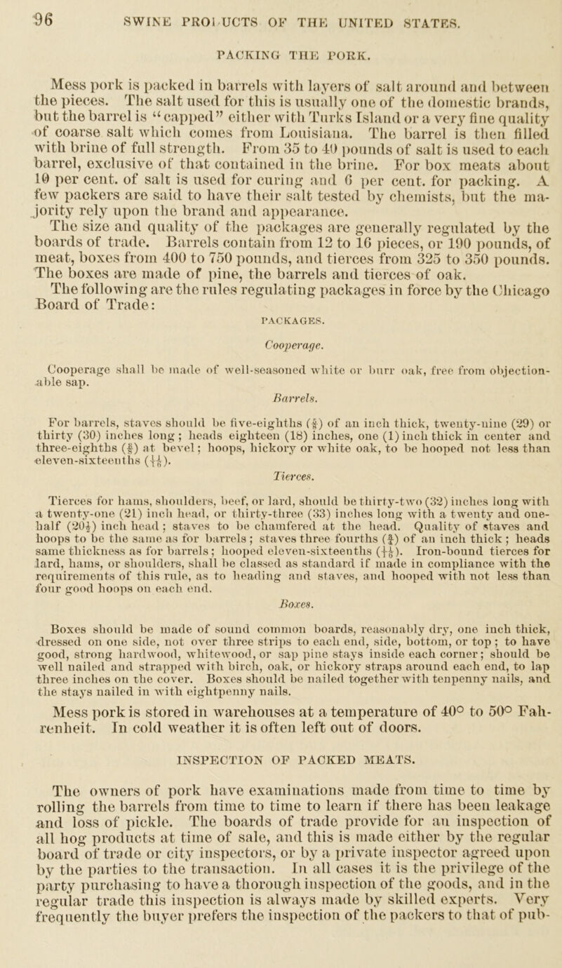 PACKING THE PORK. Mess pork is packed iu barrels with layers of salt around and between the pieces. The salt used for this is usually one of the domestic brands, but the barrel is u capped v either with Turks Island or a very tine quality of coarse salt which comes from Louisiana. The barrel is then filled with brine of full strength. From 35 to 41) pounds of salt is used to each barrel, exclusive of that contained in the brine. For box meats about 10 per cent, of salt is used for curing and 0 per cent, for packing. A few packers are said to have their salt tested by chemists, but the ma- jority rely upon the brand and appearance. The size and quality of the packages are generally regulated by the boards of trade. Barrels contain from 12 to 1G pieces, or 100 pounds, of meat, boxes from 400 to 750 pounds, and tierces from 325 to 350 pounds. The boxes are made of pine, the barrels and tierces of oak. The following are the rules regulating packages in force by the Chicago Board of Trade: PACKAGES. Cooperage. Cooperage shall he made of well-seasoned white or burr oak, free from objection- able sap. Barrel*. For barrels, staves should be five-eighths (f) of an inch thick, twenty-nine (29) or thirty (30) inches long ; heads eighteen (18) inches, one (l)inck thick in center and three-eighths (f) at bevel; hoops, hickory or white oak, to be hooped not less than •eleven-sixteenths ( H)* Tierces. Tierces for hams, shoulders, beef, or lard, should be thirty-two (32) inches long with a twenty-one (21) inch head, or thirty-three (33) inches long with a twenty and one- half (20^) inch head ; staves to be chamfered at the head. Quality of staves and hoops to be the same as for barrels ; staves three fourths (f) of an inch thick ; heads same thickness as for barrels; hooped eleven-sixteenths (y?)- Iron-bound tierces for lard, hams, or shoulders, shall be classed as standard if made in compliance with the requirements of this rule, as to heading and staves, and hooped with not less than four good hoops on each end. Boxes. Boxes should be made of sound common boards, reasonably dry, one inch thick, dressed on one side, not over three strips to each end, side, bottom, or top ; to have good, strong hardwood, whitewood, or sap pine stays inside each corner; should be well nailed and strapped with birch, oak, or hickory straps around each end, to lap three inches on the cover. Boxes should be nailed together with tenpenny nails, and the stays nailed in with eightpemiy nails. Mess pork is stored iu warehouses at a temperature of 40° to 50° Fah- renheit. In cold weather it is often left out of doors. INSPECTION OF PACKED MEATS. The owners of pork have examinations made from time to time by rolling the barrels from time to time to learn if there has been leakage and loss of pickle. The boards of trade provide for an inspection of all hog products at time of sale, and this is made either by the regular board of trade or city inspectors, or by a private inspector agreed upon by the parties to the transaction. In all cases it is the privilege of the party purchasing to have a thorough inspection of the goods, and in the regular trade this inspection is always made by skilled experts. Very frequently the buyer prefers the inspection of the packers to that of pub-