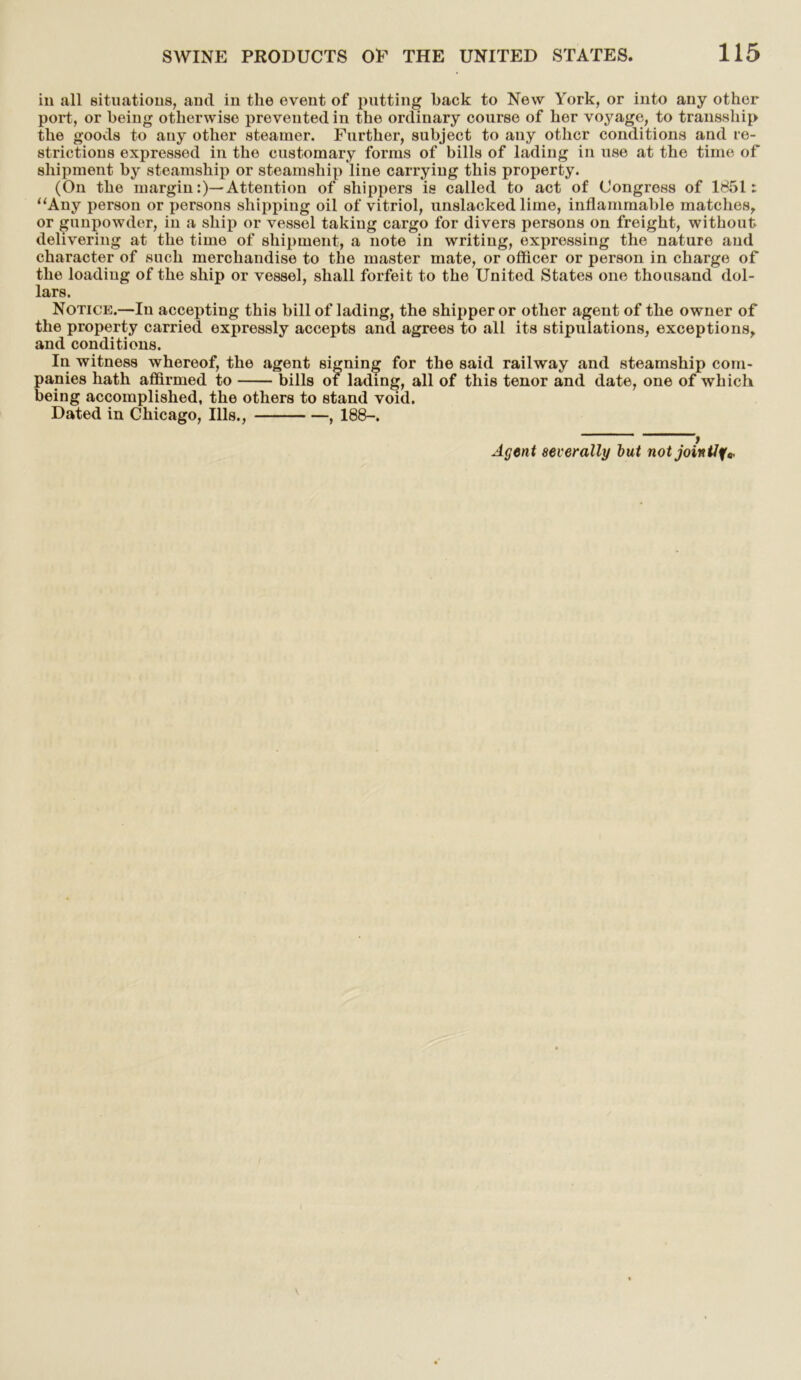 in all situations, and in the event of putting hack to New York, or into any other port, or being otherwise prevented in the ordinary course of her voyage, to transship the goods to any other steamer. Further, subject to any other conditions and re- strictions expressed in the customary forms of bills of lading in use at the time of shipment by steamship or steamship line carrying this property. (On the margin:)— Attention of shippers is called to act of Congress of 1851: “Any person or persons shipping oil of vitriol, unslacked lime, inflammable matches, or gunpowder, in a ship or vessel taking cargo for divers persons on freight, without delivering at the time of shipment, a note in writing, expressing the nature and character of such merchandise to the master mate, or officer or person in charge of the loading of the ship or vessel, shall forfeit to the United States one thousand dol- lars. Notice.—In accepting this bill of lading, the shipper or other agent of the owner of the property carried expressly accepts and agrees to all its stipulations, exceptions, and conditions. In witness whereof, the agent signing for the said railway and steamship com- panies hath affirmed to bills of lading, all of this tenor and date, one of which being accomplished, the others to stand void. Dated in Chicago, Ills., , 188-. Agent severally but notjointlf«.