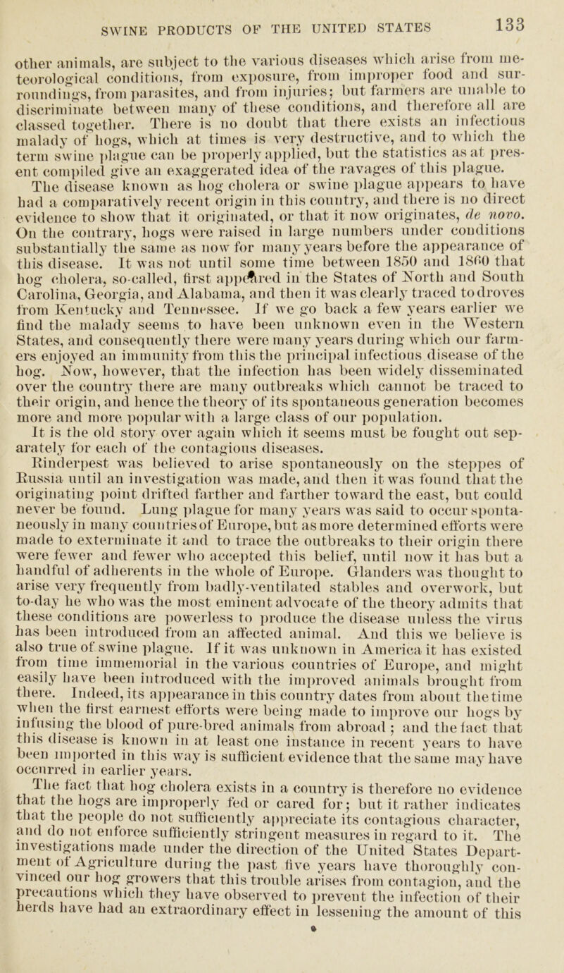 other animals, are subject to the various diseases which arise from me- teorological conditions, from exposure, from improper food and sur- roundings, from parasites, and from injuries; but farmers are unable to discriminate between many ot these conditions, and therefore all aie classed together. There is no doubt that there exists an infectious malady of hogs, which at times is very destructive, and to which the term swine plague can be properly applied, but the statistics as at pres- ent compiled give an exaggerated idea of the ravages of this plague. The disease known as hog cholera or swine plague appears to have had a comparatively recent origin in this country, and there is no direct evidence to show that it originated, or that it now originates, de novo. On the contrary, hogs were raised in large numbers under conditions substantially the same as now for many years before the appearance of this disease. It was not until some time between 1850 and 1800 that hog cholera, so-called, first appeared in the States of North and South Carolina, Georgia, and Alabama, and then it was clearly traced to droves from Kentucky and Tennessee. If we go back a few years earlier we find the malady seems to have been unknown even in the Western States, and consequently there were many years during which our farm- ers enjoyed an immunity from this the principal infectious disease of the hog. Now, however, that the infection has been widely disseminated over the country there are many outbreaks which cannot be traced to their origin, and hence the theory of its spontaneous generation becomes more and more popular with a large class of our population. It is the old story over again which it seems must be fought out sep- arately for each of the contagious diseases. Rinderpest was believed to arise spontaneously on the steppes of Russia until an investigation was made, and then it was found that the originating point drifted farther and farther toward the east, but could never be found. Lung plague for many years was said to occur sponta- neously in many countriesof Europe, but as more determined efforts were made to exterminate it and to trace the outbreaks to their origin there w7ere fewer and fewer who accepted this belief, until now it has but a handful of adherents in the whole of Europe. Glanders was thought to arise very frequently from badly-ventilated stables and overwork, but to-day he who was the most eminent advocate of the theory admits that these conditions are powerless to produce the disease unless the virus has been introduced from an affected animal. And this we believe is also true of swine plague. If it was unknown in America it has existed from time immemorial in the various countries of Europe, and might easily have been introduced with the improved animals brought from there. Indeed, its appearance in this country dates from about the time when the first earnest efforts were being made to improve our hogs by infusing the blood of pure bred animals from abroad ; and the fact that this disease is known in at least one instance in recent years to have been imported in this way is sufficient evidence that the same may have occurred in earlier years. The fact that hog cholera exists in a country is therefore no evidence that the hogs are improperly fed or cared for; but it rather indicates that the people do not sufficiently appreciate its contagious character, and do not enforce sufficiently stringent measures in regard to it. The investigations made under the direction of the United States Depart- ment of Agriculture during the past five years have thoroughly con- vinced our hog growers that this trouble arises from contagion, and the precautions which they have observed to prevent the infection of their herds have had an extraordinary effect in lessening the amount of this