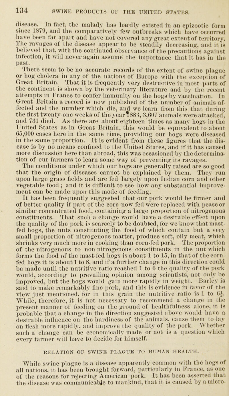 disease. In fact, the malady has hardly existed in an epizootic form since 1879, and the comparatively few outbreaks which have occurred have been tar apart and have not covered any great extent of territory. The ravages ol the disease appear to be steadily decreasing, and it is believed that, with the continued observance of the precautions agairn infection, it will never again assume the importance that it has in tl st the m past. There seem to be no accurate records of the extent of swine plague or hog cholera in any of the nations of Europe with the exception of Great Britain. That it is frequently very destructive in most parts of the continent is shown by the veterinary literature and by the recent attempts in France to confer immunity ou the hogs by vaccination. In Great Britain a record is now published of the number of animals af- fected and the number which die, and we learn from this that during the first twenty-one weeks of the year?881, 3,6t>7 animals were attacked, and 731 died. As there are about eighteen times as many hogs in the United States as in Great Britain, this would be equivalent to about 65,000 cases here in the same time, providing our hogs were diseased in the same proportion. It is evident from these figures that the dis- ease is by no means confined to the United States, and if it has caused more discussion here than abroad, this was occasioned by the determina- tion of our farmers to learn some way of preventing its ravages. The conditions under which our hogs are generally raised are so good that the origin of diseases cannot be explained by them. They run upon large grass fields and are fed largely upon Indian corn and other vegetable food ; and it is difficult to see how any substantial improve- ment can be made upon this mode of feeding. It has been frequently suggested that our pork would be firmer and of better quality if part of the corn now fed were replaced with pease or similar concentrated food, containing a large proportion of nitrogenous constituents. That such a change would have a desirable effect upon the quality of the pork is scarcely to be doubled, for we know that mast- fed hogs, the nuts constituting the food of which contain but a very small proportion of nitrogenous matter, produce soft, oily meat, which shrinks very much more in cooking than corn-fed pork. The proportion of the nitrogenous to noil-nitrogenous constituents in the nut which forms the food of the mast-fed hogs is about 1 to 15, in that of the corn- fed hogs it is about 1 to 8, and if a further change in this direction could be made until the nutritive ratio reached 1 to 6 the quality of tbe pork would, according to prevailing opinion among scientists, not only be improved, but the hogs would gain more rapidly in weight. Barley is said to make remarkably fine pork, and this is evidence in favor of the view just mentioned, for in this grain the nutritive ratio is 1 to 6.J. While, therefore, it is not necessary to recommend a change in the present manner of feeding on the ground of healthfulness alone, it is probable that a change in the direction suggested nbove would have a desirable infiuenee on the hardiness of the animals, cause them to lay on flesh more rapidly, and improve the quality of the pork. Whether such a change can be economically made or not is a question which every farmer will have to decide for himself. RELATION OF SWINE PLAOUE TO HUMAN HEALTH. While swine plague is a disease apparently common with the hogs of all nations, it has been brought forward, particularly in France, as one of the reasons for rejecting American pork. It lias been asserted that the disease was communicable to mankind, that it is caused by a micro-