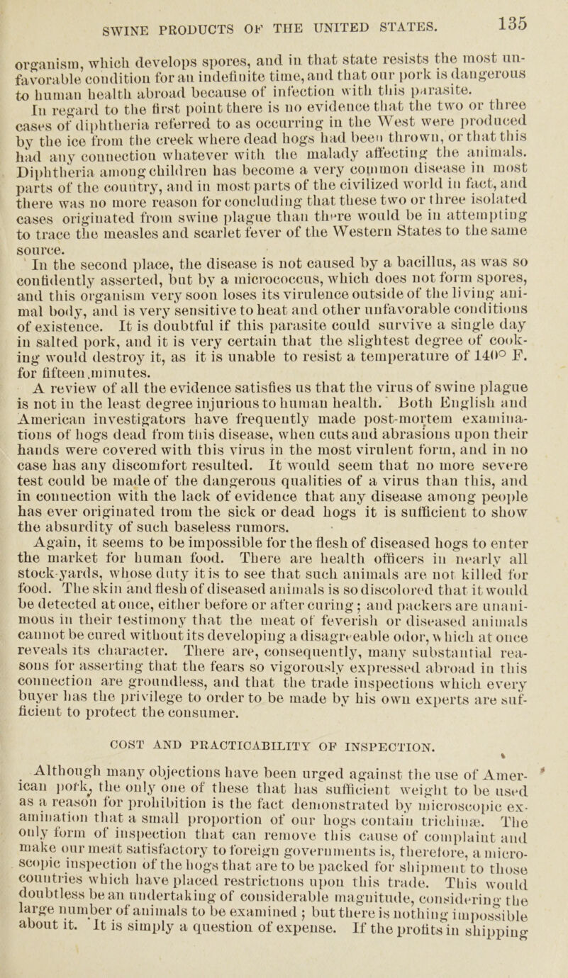 organism, which develops spores, and in that state xesists the most un- favorable condition for an indefinite time, and that our pork is dangerous to human health abroad because of infection with this parasite. In regard to the first point there is no evidence that the two or three cases of diphtheria referred to as occurring in the West were produced by the ice from the creek where dead hogs had been thrown, or that this had any connection whatever with the malady affecting the animals. Diphtheria among children has become a very common disease in most parts of the country, and in most parts of the civilized world in fact, and there was no more reason for concluding that these two or three isolated cases originated from swine plague than tlmre would be in attempting to trace the measles and scarlet fever of the Western States to the same source. In the second place, the disease is not caused by a bacillus, as was so confidently asserted, but by a micrococcus, which does not form spores, and this organism very soon loses its virulence outside of the living ani- mal body, and is very sensitive to heat and other unfavorable conditions of existence. It is doubtful if this parasite could survive a single day in salted pork, and it is very certain that the slightest degree of cook- ing would destroy it, as it is unable to resist a temperature of 140° F. for fifteen.minutes. A review of all the evidence satisfies ns that the virus of swine plague is not in the least degree injurious to human health. Both English and American investigators have frequently made post-mortem examina- tions of hogs dead from this disease, when cuts and abrasions upon their hands were covered with this virus in the most virulent form, and in no case has any discomfort resulted. It would seem that no more severe test could be made of the dangerous qualities of a virus than this, and in connection with the lack of evidence that any disease among people has ever originated from the sick or dead hogs it is sufficient to show the absurdity of such baseless rumors. Again, it seems to be impossible for the flesh of diseased hogs to enter the market for human food. There are health officers in nearly all stock-yards, whose duty it is to see that such animals are not killed for food. The skin and flesh of diseased animals is so discolored that it would be detected at once, either before or after curing; and packers are unani- mous in their testimony that the meat of feverish or diseased animals cannot be cured without its developing a disagreeable odor, w hich at once reveals its character. There are, consequently, many substantial rea- sons for asserting that the fears so vigorously expressed abroad in this connection are groundless, and that the trade inspections which every buyer has the privilege to order to be made by his own experts are suf- ficient to protect the consumer. COST AND PRACTICABILITY OF INSPECTION. % Although many objections have been urged against the use of Amer- ican pork, the only one of these that has sufficient weight to be used as a reason for prohibition is the fact demonstrated by microscopic ex- amination that a small proportion of our hogs contain trichinae. The only form of inspection that can remove this cause of complaint and make our meat satisfactory to foreign governments is, therefore, a micro- scopic inspection of the hogs that are to be packed for shipment to those countries which have placed restrictions upon this trade. This would doubtless bean undertaking of considerable magnitude, considering the large number of animals to be examined ; but there is nothing impossible about it. It is simply a question of expense. If the profits in shipping