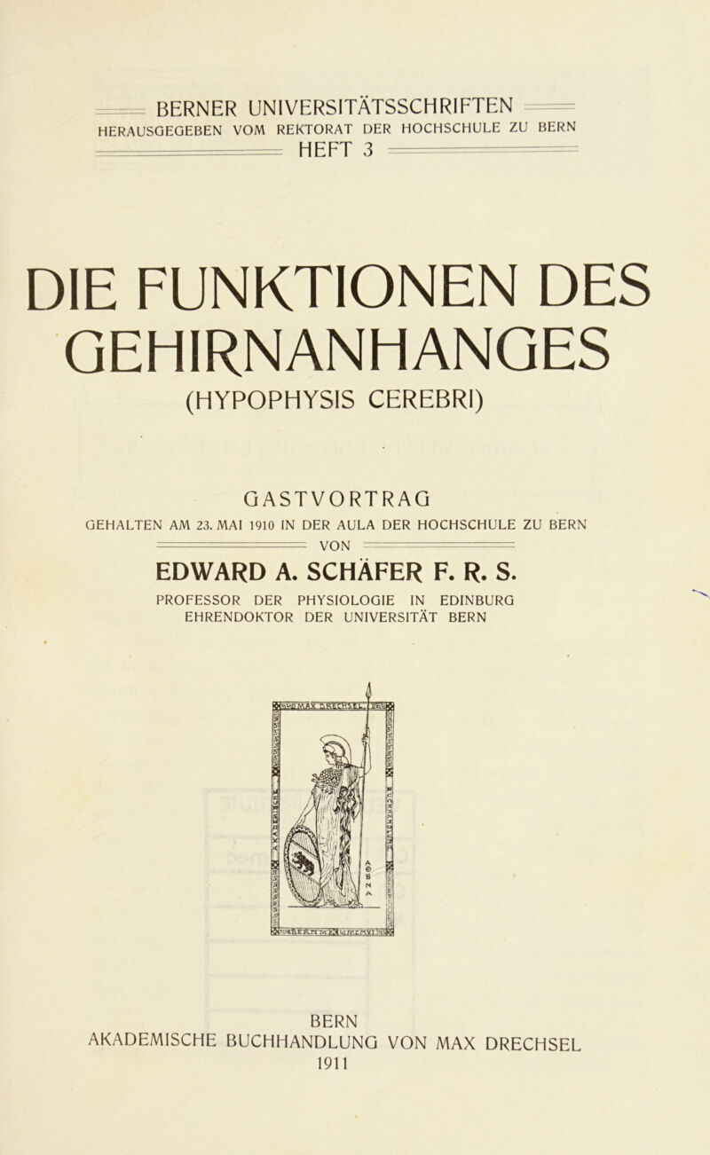 BERNER UNIVERSITÄTSSCHRIFTEN HERAUSGEGEBEN VOM REKTORAT DER HOCHSCHULE ZU BERN = HEFT 3 DIE FUNKTIONEN DES GEHIRNANHANGES (HYPOPHYSIS CEREBRI) GASTVORTRAG GEHALTEN AM 23. MAI 1910 IN DER AULA DER HOCHSCHULE ZU BERN •- VON EDWARD A. SCHÄFER F. R. S. PROFESSOR DER PHYSIOLOGIE IN EDINBURG EHRENDOKTOR DER UNIVERSITÄT BERN BERN AKADEMISCHE BUCHHANDLUNG VON MAX DRECHSEL 1911