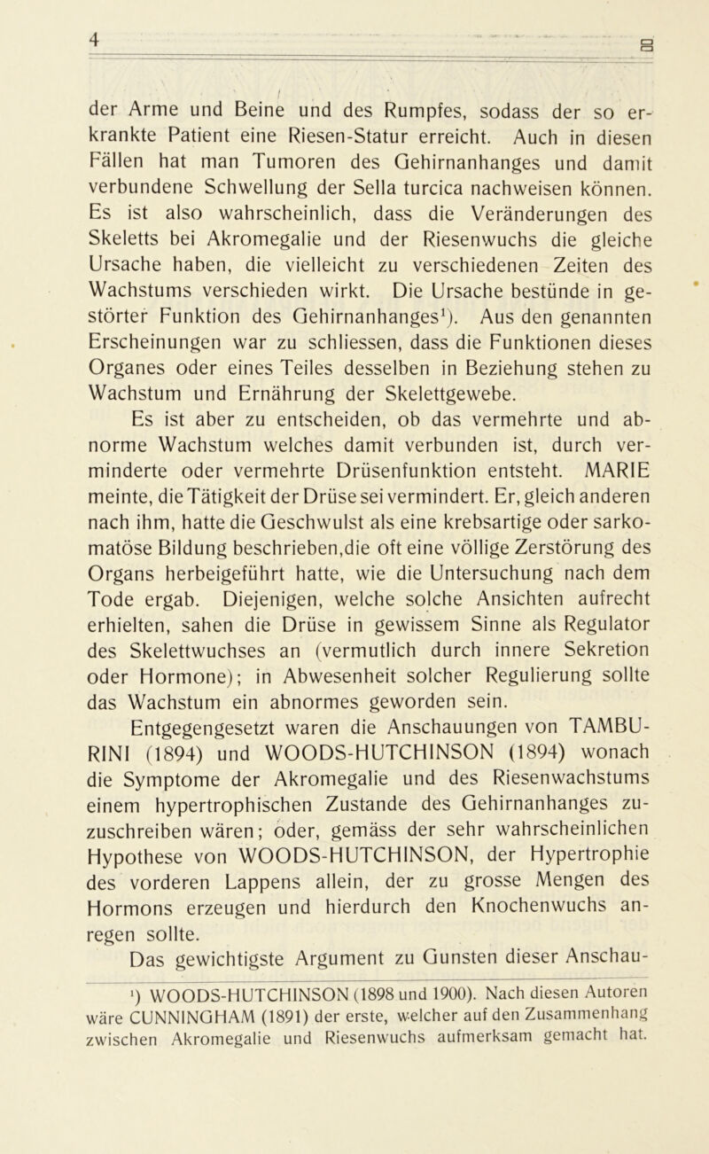 der Arme und Beine und des Rumpfes, sodass der so er- krankte Patient eine Riesen-Statur erreicht. Auch in diesen Fällen hat man Tumoren des Gehirnanhanges und damit verbundene Schwellung der Sella turcica nachweisen können. Es ist also wahrscheinlich, dass die Veränderungen des Skeletts bei Akromegalie und der Riesenwuchs die gleiche Ursache haben, die vielleicht zu verschiedenen Zeiten des Wachstums verschieden wirkt. Die Ursache bestünde in ge- störter Funktion des Gehirnanhanges1). Aus den genannten Erscheinungen war zu schliessen, dass die Funktionen dieses Organes oder eines Teiles desselben in Beziehung stehen zu Wachstum und Ernährung der Skelettgewebe. Es ist aber zu entscheiden, ob das vermehrte und ab- norme Wachstum welches damit verbunden ist, durch ver- minderte oder vermehrte Drüsenfunktion entsteht. MARIE meinte, die Tätigkeit der Drüse sei vermindert. Er, gleich anderen nach ihm, hatte die Geschwulst als eine krebsartige oder sarko- matöse Bildung beschrieben,die oft eine völlige Zerstörung des Organs herbeigeführt hatte, wie die Untersuchung nach dem Tode ergab. Diejenigen, welche solche Ansichten aufrecht erhielten, sahen die Drüse in gewissem Sinne als Regulator des Skelettwuchses an (vermutlich durch innere Sekretion oder Hormone); in Abwesenheit solcher Regulierung sollte das Wachstum ein abnormes geworden sein. Entgegengesetzt waren die Anschauungen von TAMBU- RINI (1894) und WOODS-HUTCHINSON (1894) wonach die Symptome der Akromegalie und des Riesenwachstums einem hypertrophischen Zustande des Gehirnanhanges zu- zuschreiben wären; oder, gemäss der sehr wahrscheinlichen Hypothese von WOODS-HUTCHINSON, der Hypertrophie des vorderen Lappens allein, der zu grosse Mengen des Hormons erzeugen und hierdurch den Knochenwuchs an- regen sollte. Das gewichtigste Argument zu Gunsten dieser Anschau- 9 WOODS-HUTCHINSON (1898 und 1900). Nach diesen Autoren wäre CUNNINGHAM (1891) der erste, welcher auf den Zusammenhang zwischen Akromegalie und Riesenwuchs aufmerksam gemacht hat.