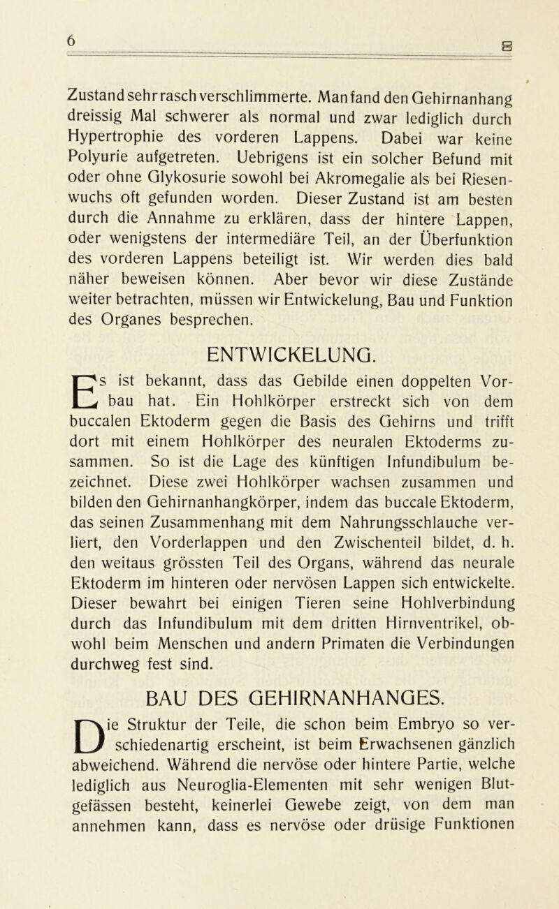 B Zustandsehrrasch verschlimmerte. Manfand den Gehirnanhang dreissig Mal schwerer als normal und zwar lediglich durch Hypertrophie des vorderen Lappens. Dabei war keine Polyurie aufgetreten. Uebrigens ist ein solcher Befund mit oder ohne Glykosurie sowohl bei Akromegalie als bei Riesen- wuchs oft gefunden worden. Dieser Zustand ist am besten durch die Annahme zu erklären, dass der hintere Lappen, oder wenigstens der intermediäre Teil, an der Überfunktion des vorderen Lappens beteiligt ist. Wir werden dies bald näher beweisen können. Aber bevor wir diese Zustände weiter betrachten, müssen wir Entwickelung, Bau und Funktion des Organes besprechen. ENTWICKELUNG. Es ist bekannt, dass das Gebilde einen doppelten Vor- bau hat. Ein Hohlkörper erstreckt sich von dem buccalen Ektoderm gegen die Basis des Gehirns und trifft dort mit einem Hohlkörper des neuralen Ektoderms zu- sammen. So ist die Lage des künftigen Infundibulum be- zeichnet. Diese zwei Hohlkörper wachsen zusammen und bildenden Gehirnanhangkörper, indem das buccale Ektoderm, das seinen Zusammenhang mit dem Nahrungsschlauche ver- liert, den Vorderlappen und den Zwischenteil bildet, d. h. den weitaus grössten Teil des Organs, während das neurale Ektoderm im hinteren oder nervösen Lappen sich entwickelte. Dieser bewahrt bei einigen Tieren seine Hohlverbindung durch das Infundibulum mit dem dritten Hirnventrikel, ob- wohl beim Menschen und andern Primaten die Verbindungen durchweg fest sind. BAU DES GEHIRNANHANGES. Die Struktur der Teile, die schon beim Embryo so ver- schiedenartig erscheint, ist beim Erwachsenen gänzlich abweichend. Während die nervöse oder hintere Partie, welche lediglich aus Neuroglia-Elementen mit sehr wenigen Blut- gefässen besteht, keinerlei Gewebe zeigt, von dem man annehmen kann, dass es nervöse oder drüsige Funktionen