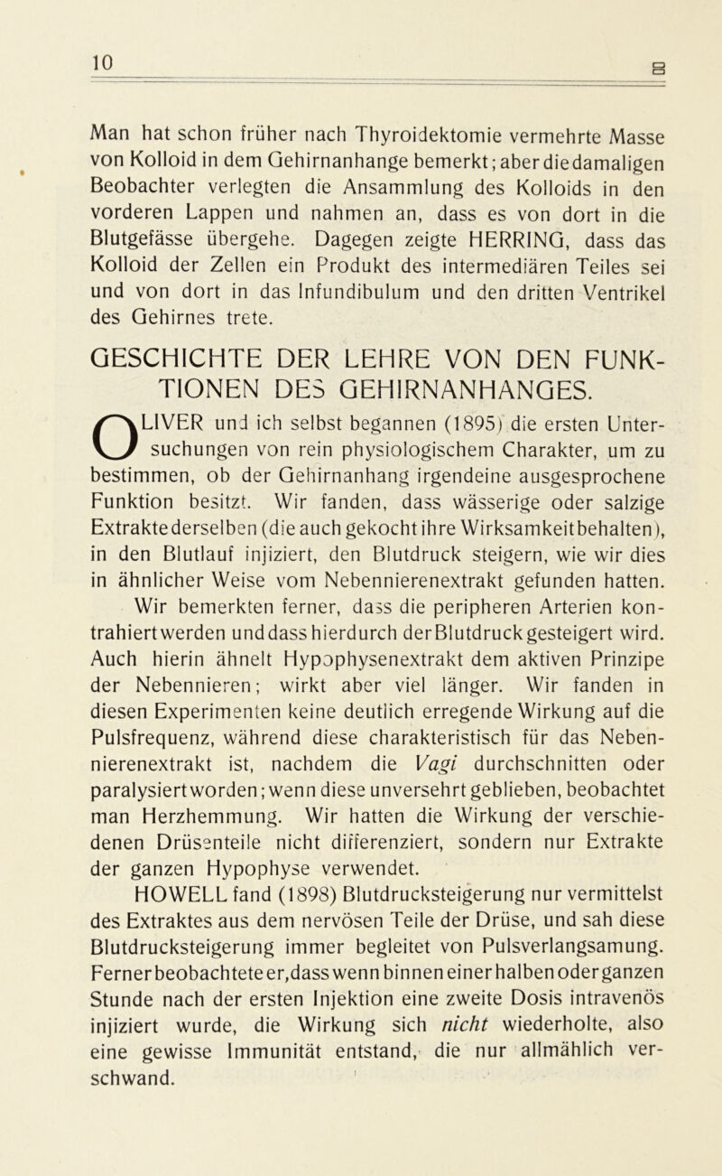Man hat schon früher nach Thyroidektomie vermehrte Masse von Kolloid in dem Qehirnanhange bemerkt; aber diedamaligen Beobachter verlegten die Ansammlung des Kolloids in den vorderen Lappen und nahmen an, dass es von dort in die Blutgefässe übergehe. Dagegen zeigte HERR1NQ, dass das Kolloid der Zellen ein Produkt des intermediären Teiles sei und von dort in das Infundibulum und den dritten Ventrikel des Gehirnes trete. GESCHICHTE DER LEHRE VON DEN FUNK- TIONEN DES GEHIRNANHANGES. OLIVER und ich selbst begannen (1895) die ersten Unter- suchungen von rein physiologischem Charakter, um zu bestimmen, ob der Gehirnanhang irgendeine ausgesprochene Funktion besitzt. Wir fanden, dass wässerige oder salzige Extraktederselben (die auch gekocht ihre Wirksamkeitbehalten), in den Blutlauf injiziert, den Blutdruck steigern, wie wir dies in ähnlicher Weise vom Nebennierenextrakt gefunden hatten. Wir bemerkten ferner, dass die peripheren Arterien kon- trahiertwerden und dass hierdurch der Blutdruck gesteigert wird. Auch hierin ähnelt Hypophysenextrakt dem aktiven Prinzipe der Nebennieren; wirkt aber viel länger. Wir fanden in diesen Experimenten keine deutlich erregende Wirkung auf die Pulsfrequenz, während diese charakteristisch für das Neben- nierenextrakt ist, nachdem die Vagi durchschnitten oder paralysiert worden; wenn diese unversehrt geblieben, beobachtet man Herzhemmung. Wir hatten die Wirkung der verschie- denen Drüsenteile nicht differenziert, sondern nur Extrakte der ganzen Hypophyse verwendet. HOWELL fand (1898) Blutdrucksteigerung nur vermittelst des Extraktes aus dem nervösen Teile der Drüse, und sah diese Blutdrucksteigerung immer begleitet von Pulsverlangsamung. Ferner beobachtete er,dass wenn binnen einer halben oder ganzen Stunde nach der ersten Injektion eine zweite Dosis intravenös injiziert wurde, die Wirkung sich nicht wiederholte, also eine gewisse Immunität entstand, die nur allmählich ver- schwand.