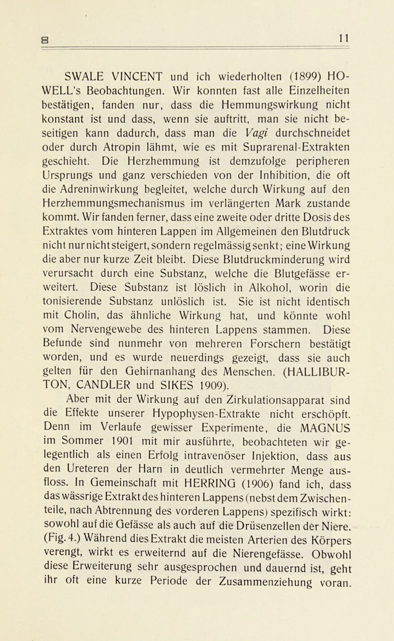 SWALE VINCENT und ich wiederholten (1899) HO- WELL’s Beobachtungen. Wir konnten fast alle Einzelheiten bestätigen, fanden nur, dass die Hemmungswirkung nicht konstant ist und dass, wenn sie auftritt, man sie nicht be- seitigen kann dadurch, dass man die Vagi durchschneidet oder durch Atropin lähmt, wie es mit Suprarenal-Extrakten geschieht. Die Herzhemmung ist demzufolge peripheren Ursprungs und ganz verschieden von der Inhibition, die oft die Adreninwirkung begleitet, welche durch Wirkung auf den Herzhemmungsmechanismus im verlängerten Mark zustande kommt. Wir fanden ferner, dass eine zweite oder dritte Dosis des Extraktes vom hinteren Lappen im Allgemeinen den Blutdruck nicht nurnichtsteigert, sondern regelmässigsenkt; eine Wirkung die aber nur kurze Zeit bleibt. Diese Blutdruckminderung wird verursacht durch eine Substanz, welche die Blutgefässe er- weitert. Diese Substanz ist löslich in Alkohol, worin die tonisierende Substanz unlöslich ist. Sie ist nicht identisch mit Cholin, das ähnliche Wirkung hat, und könnte wohl vom Nervengewebe des hinteren Lappens stammen. Diese Befunde sind nunmehr von mehreren Forschern bestätigt worden, und es wurde neuerdings gezeigt, dass sie auch gelten für den Gehirnanhang des Menschen. (HALLIBUR- TON, CANDLER und SIKES 1909). Aber mit der Wirkung auf den Zirkulationsapparat sind die Effekte unserer Hypophysen-Extrakte nicht erschöpft. Denn im Verlaufe gewisser Experimente, die MAGNUS im Sommer 1901 mit mir ausführte, beobachteten wir ge- legentlich als einen Erfolg intravenöser Injektion, dass aus den Ureteren der Harn in deutlich vermehrter Menge aus- floss. In Gemeinschaft mit HERRING (1906) fand ich, dass das wässrige Extrakt des hinteren Lappens (nebst dem Zwischen- teile, nach Abtrennung des vorderen Lappens) spezifisch wirkt: sowohl auf die Gefässe als auch auf die Drüsenzellen der Niere. (Fig. 4.) Während dies Extrakt die meisten Arterien des Körpers verengt, wirkt es erweiternd auf die Nierengefässe. Obwohl diese Erweiterung sehr ausgesprochen und dauernd ist, geht ihr oft eine kurze Periode der Zusammenziehung voran.