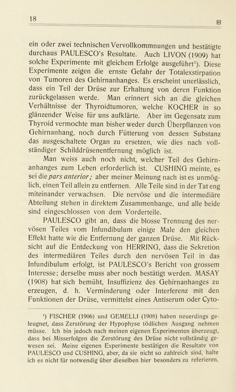 ein oder zwei technischen Vervollkommnungen und bestätigte durchaus PAULESCO’s Resultate. Auch L1VON (1909) hat solche Experimente mit gleichem Erfolge ausgeführt1). Diese Experimente zeigen die ernste Gefahr der Totalexstirpation von Tumoren des Gehirnanhanges. Es erscheint unerlässlich, dass ein Teil der Drüse zur Erhaltung von deren Funktion zurückgelassen werde. Man erinnert sich an die gleichen Verhältnisse der Thyroidtumoren, welche KOCHER in so glänzender Weise für uns aufklärte. Aber im Gegensatz zum Thyroid vermochte man bisher weder durch Überpflanzen von Gehirnanhang, noch durch Fütterung von dessen Substanz das ausgeschaltete Organ zu ersetzen, wie dies nach voll- ständiger Schilddrüsenentfernung möglich ist. Man weiss auch noch nicht, welcher Teil des Gehirn- anhanges zum Leben erforderlich ist. CUSHING meinte, es sei die pars anterior; aber meiner Meinung nach ist es unmög- lich, einen Teil allein zu entfernen. Alle Teile sind in der Tat eng miteinander verwachsen. Die nervöse und die intermediäre Abteilung stehen in direktem Zusammenhänge, und alle beide sind eingeschlossen von dem Vorderteile. PAULESCO gibt an, dass die blosse Trennung des ner- vösen Teiles vom Infundibulum einige Male den gleichen Effekt hatte wie die Entfernung der ganzen Drüse. Mit Rück- sicht auf die Entdeckung von HERRING, dass die Sekretion des intermediären Teiles durch den nervösen Teil in das Infundibulum erfolgt, ist PAULESCO’s Bericht von grossem Interesse; derselbe muss aber noch bestätigt werden. MASAY (1908) hat sich bemüht, Insuffizienz des Gehirnanhanges zu erzeugen, d. h. Verminderung oder Interferenz mit den Funktionen der Drüse, vermittelst eines Antiserum oder Cyto- 9 FISCHER (1906) und GEMELLI (1908) haben neuerdings ge- leugnet, dass Zerstörung der Hypophyse tödlichen Ausgang nehmen müsse. Ich bin jedoch nach meinen eigenen Experimenten überzeugt, dass bei Misserfolgen die Zerstörung des Drüse nicht vollständig ge- wesen sei. Meine eigenen Experimente bestätigen die Resultate von PAULESCO und CUSHING, aber, da sie nicht so zahlreich sind, halte ich es nicht für notwendig über dieselben hier besonders zu referieren.