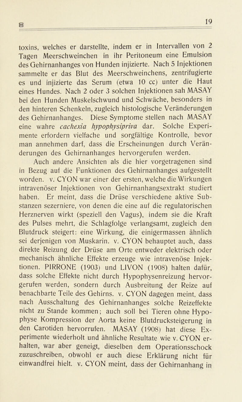 CU CU toxins, welches er darstellte, indem er in Intervallen von 2 Tagen Meerschweinchen in ihr Peritoneum eine Emulsion des Gehirnanhanges von Hunden injizierte. Nach 5 Injektionen sammelte er das Blut des Meerschweinchens, zentrifugierte es und injizierte das Serum (etwa 10 cc) unter die Haut eines Hundes. Nach 2 oder 3 solchen Injektionen sah MASAY bei den Hunden Muskelschwund und Schwäche, besonders in den hinteren Schenkeln, zugleich histologische Veränderungen des Gehirnanhanges. Diese Symptome stellen nach MASAY eine wahre cachexia hypophysipriva dar. Solche Experi- mente erfordern vielfache und sorgfältige Kontrolle, bevor man annehmen darf, dass die Erscheinungen durch Verän- derungen des Gehirnanhanges hervorgerufen werden. Auch andere Ansichten als die hier vorgetragenen sind in Bezug auf die Funktionen des Gehirnanhanges aufgestellt worden, v. CYON war einer der ersten, welche die Wirkungen intravenöser Injektionen von Gehirnanhangsextrakt studiert haben. Er meint, dass die Drüse verschiedene aktive Sub- stanzen sezerniere, von denen die eine auf die regulatorischen Herznerven wirkt (speziell den Vagus), indem sie die Kraft des Pulses mehrt, die Schlagfolge verlangsamt, zugleich den Blutdruck steigert: eine Wirkung, die einigermassen ähnlich sei derjenigen von Muskarin, v. CYON behauptet auch, dass direkte Reizung der Drüse am Orte entweder elektrisch oder mechanisch ähnliche Effekte erzeuge wie intravenöse Injek- tionen. PIRRONE (1903) und LIVON (1908) halten dafür, dass solche Effekte nicht durch Hypophysenreizung hervor- gerufen werden, sondern durch Ausbreitung der Reize auf benachbarte Teile des Gehirns, v. CYON dagegen meint, dass nach Ausschaltung des Gehirnanhanges solche Reizeffekte nicht zu Stande kommen; auch soll bei Tieren ohne Hypo- physe Kompression der Aorta keine Blutdrucksteigerung in den Carotiden hervorrufen. MASAY (1908) hat diese Ex- perimente wiederholt und ähnliche Resultate wie v. CYON er- halten, war aber geneigt, dieselben dem Operationsschock zuzuschreiben, obwohl er auch diese Erklärung nicht für einwandfrei hielt, v. CYON meint, dass der Gehirnanhang in