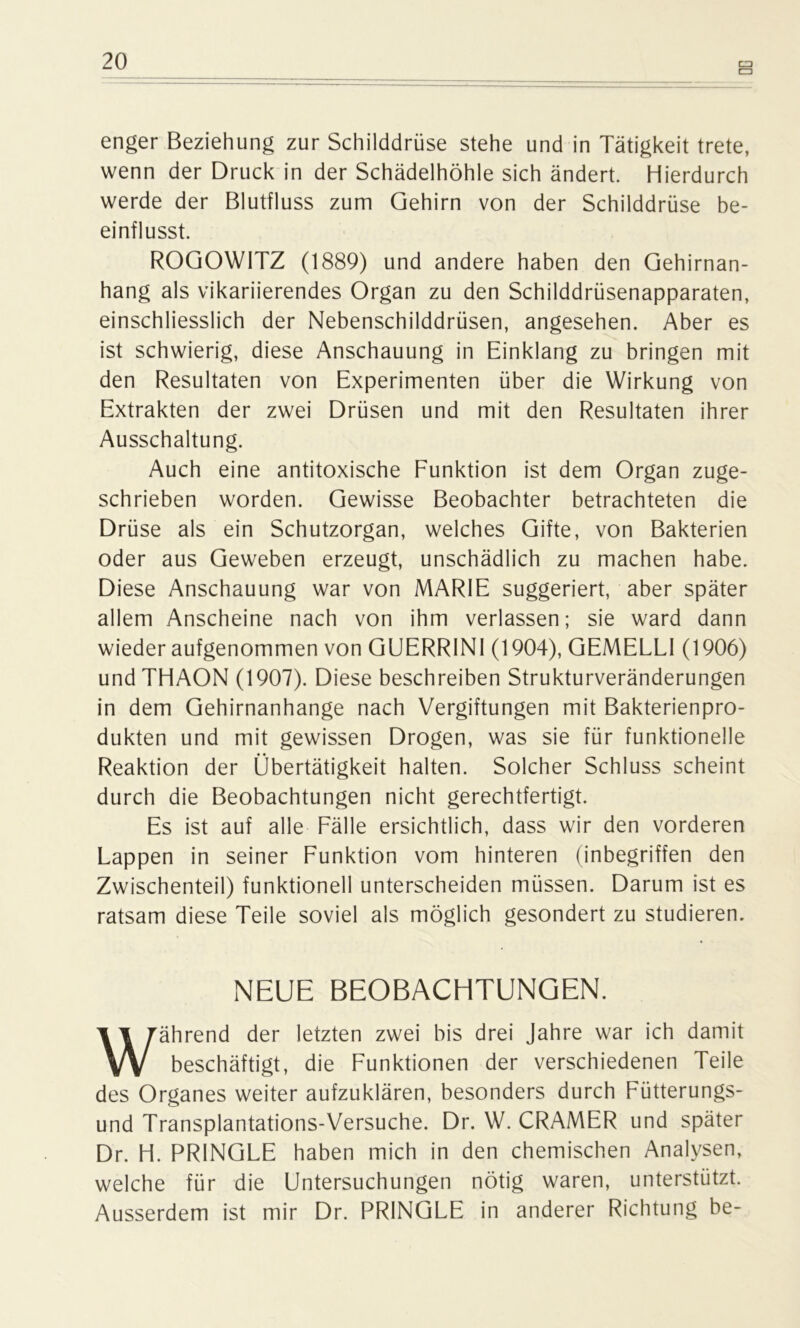 cn enger Beziehung zur Schilddrüse stehe und in Tätigkeit trete, wenn der Druck in der Schädelhöhle sich ändert. Hierdurch werde der Blutfluss zum Gehirn von der Schilddrüse be- einflusst. ROGOWITZ (1889) und andere haben den Gehirnan- hang als vikariierendes Organ zu den Schilddrüsenapparaten, einschliesslich der Nebenschilddrüsen, angesehen. Aber es ist schwierig, diese Anschauung in Einklang zu bringen mit den Resultaten von Experimenten über die Wirkung von Extrakten der zwei Drüsen und mit den Resultaten ihrer Ausschaltung. Auch eine antitoxische Funktion ist dem Organ zuge- schrieben worden. Gewisse Beobachter betrachteten die Drüse als ein Schutzorgan, welches Gifte, von Bakterien oder aus Geweben erzeugt, unschädlich zu machen habe. Diese Anschauung war von MARIE suggeriert, aber später allem Anscheine nach von ihm verlassen; sie ward dann wieder aufgenommen von GUERRINI (1904), GEMELLI (1906) undTHAON (1907). Diese beschreiben Strukturveränderungen in dem Gehirnanhange nach Vergiftungen mit Bakterienpro- dukten und mit gewissen Drogen, was sie für funktionelle Reaktion der Übertätigkeit halten. Solcher Schluss scheint durch die Beobachtungen nicht gerechtfertigt. Es ist auf alle Fälle ersichtlich, dass wir den vorderen Lappen in seiner Funktion vom hinteren (inbegriffen den Zwischenteil) funktionell unterscheiden müssen. Darum ist es ratsam diese Teile soviel als möglich gesondert zu studieren. NEUE BEOBACHTUNGEN. Während der letzten zwei bis drei Jahre war ich damit beschäftigt, die Funktionen der verschiedenen Teile des Organes weiter aufzuklären, besonders durch Fütterungs- und Transplantations-Versuche. Dr. W. CRAMER und später Dr. H. PRINGLE haben mich in den chemischen Analysen, welche für die Untersuchungen nötig waren, unterstützt. Ausserdem ist mir Dr. PRINGLE in anderer Richtung be-