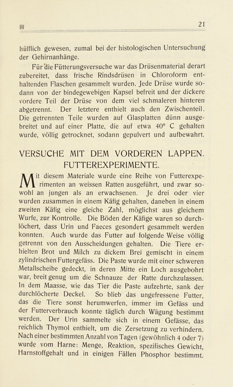 cn hülflich gewesen, zumal bei der histologischen Untersuchung der Gehirnanhänge. Für'die Fütterungsversuche war das Drüsenmaterial derart zubereitet, dass frische Rindsdrüsen in Chloroform ent- haltenden Flaschen gesammelt wurden. Jede Drüse wurde so- dann von der bindegewebigen Kapsel befreit und der dickere vordere Teil der Drüse von dem viel schmaleren hinteren abgetrennt. Der letztere enthielt auch den Zwischenteil. Die getrennten Teile wurden auf Glasplatten dünn ausge- breitet und auf einer Platte, die auf etwa 40° C gehalten wurde, völlig getrocknet, sodann gepulvert und aufbewahrt. VERSUCHE MIT DEM VORDEREN LAPPEN. FUTTEREXPERIMENTE. Mit diesem Materiale wurde eine Reihe von Futterexpe- rimenten an weissen Ratten ausgeführt, und zwar so- wohl an jungen als an erwachsenen. Je drei oder vier wurden zusammen in einem Käfig gehalten, daneben in einem zweiten Käfig eine gleiche Zahl, möglichst aus gleichem Wurfe, zur Kontrolle. Die Böden der Käfige waren so durch- löchert, dass Urin und Faeces gesondert gesammelt werden konnten. Auch wurde das Futter auf folgende Weise völlig getrennt von den Ausscheidungen gehalten. Die Tiere er- hielten Brot und Milch zu dickem Brei gemischt in einem zylindrischen Futtergefäss. Die Paste wurde mit einer schweren Metallscheibe gedeckt, in deren Mitte ein Loch ausgebohrt war, breit genug um die Schnauze der Ratte durchzulassen, ln dem Maasse, wie das Tier die Paste aufzehrte, sank der durchlöcherte Deckel. So blieb das ungefressene Futter, das die Tiere sonst herumwerfen, immer im Gefäss und der Futterverbrauch konnte täglich durch Wägung bestimmt werden. Der Urin sammelte sich in einem Gefässe, das reichlich Thymol enthielt, um die Zersetzung zu verhindern. Nach einer bestimmten Anzahl von Tagen (gewöhnlich 4 oder 7) wurde vom Harne: Menge, Reaktion, spezifisches Gewicht, Harnstoffgehalt und in einigen Fällen Phosphor bestimmt.