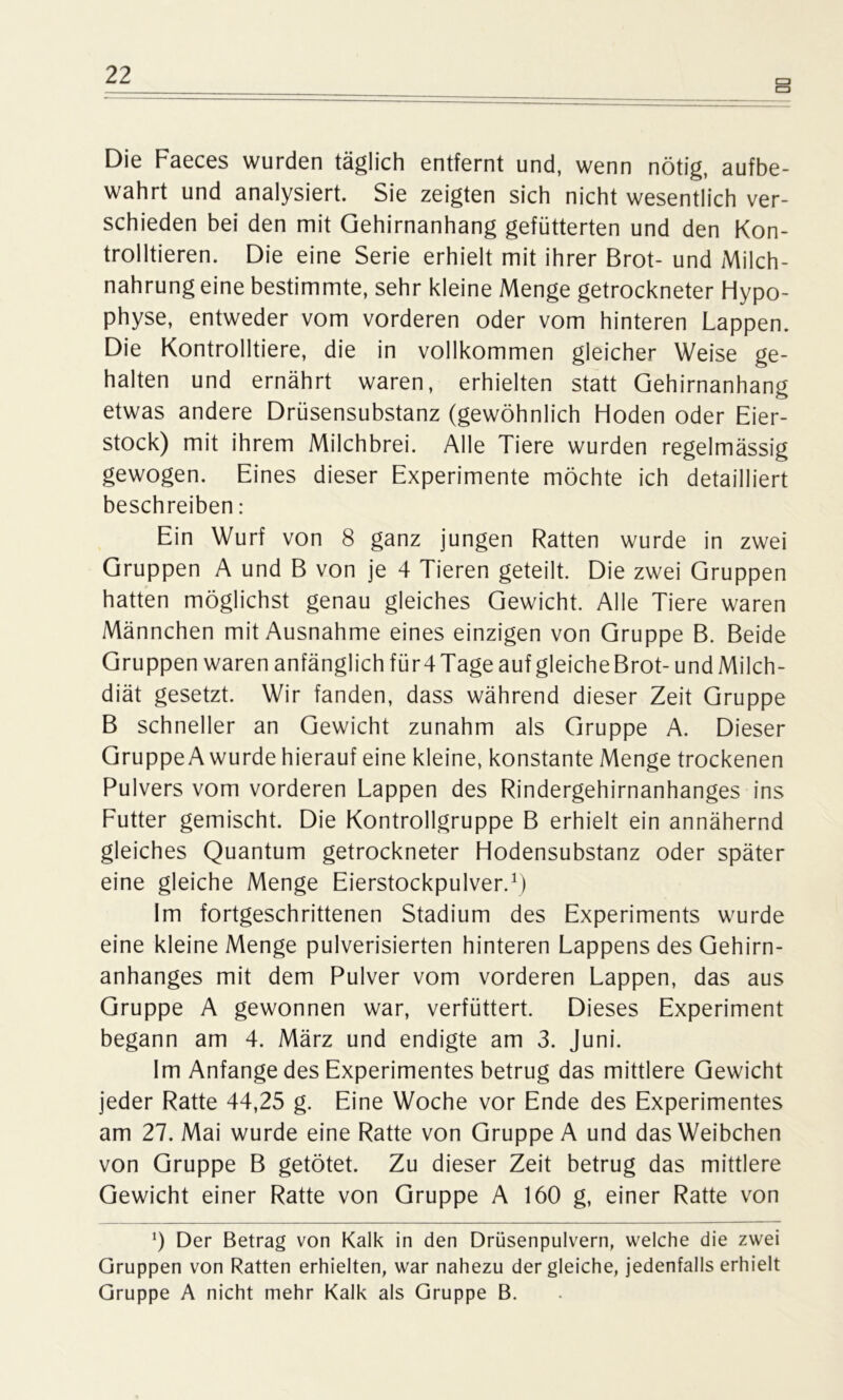 Die Faeces wurden täglich entfernt und, wenn nötig, aufbe- wahrt und analysiert. Sie zeigten sich nicht wesentlich ver- schieden bei den mit Gehirnanhang gefütterten und den Kon- trolltieren. Die eine Serie erhielt mit ihrer Brot- und Milch- nahrung eine bestimmte, sehr kleine Menge getrockneter Hypo- physe, entweder vom vorderen oder vom hinteren Lappen. Die Kontrolliere, die in vollkommen gleicher Weise ge- halten und ernährt waren, erhielten statt Gehirnanhang etwas andere Drüsensubstanz (gewöhnlich Hoden oder Eier- stock) mit ihrem Milchbrei. Alle Tiere wurden regelmässig gewogen. Eines dieser Experimente möchte ich detailliert beschreiben: Ein Wurf von 8 ganz jungen Ratten wurde in zwei Gruppen A und B von je 4 Tieren geteilt. Die zwei Gruppen hatten möglichst genau gleiches Gewicht. Alle Tiere waren Männchen mit Ausnahme eines einzigen von Gruppe B. Beide Gruppen waren anfänglich für 4 Tage auf gleiche Brot-und Milch- diät gesetzt. Wir fanden, dass während dieser Zeit Gruppe B schneller an Gewicht zunahm als Gruppe A. Dieser Gruppe A wurde hierauf eine kleine, konstante Menge trockenen Pulvers vom vorderen Lappen des Rindergehirnanhanges ins Futter gemischt. Die Kontrollgruppe B erhielt ein annähernd gleiches Quantum getrockneter Hodensubstanz oder später eine gleiche Menge Eierstockpulver.1) Im fortgeschrittenen Stadium des Experiments wurde eine kleine Menge pulverisierten hinteren Lappens des Gehirn- anhanges mit dem Pulver vom vorderen Lappen, das aus Gruppe A gewonnen war, verfüttert. Dieses Experiment begann am 4. März und endigte am 3. Juni. Im Anfänge des Experimentes betrug das mittlere Gewicht jeder Ratte 44,25 g. Eine Woche vor Ende des Experimentes am 27. Mai wurde eine Ratte von Gruppe A und das Weibchen von Gruppe B getötet. Zu dieser Zeit betrug das mittlere Gewicht einer Ratte von Gruppe A 160 g, einer Ratte von 0 Der Betrag von Kalk in den Drüsenpulvern, welche die zwei Gruppen von Ratten erhielten, war nahezu der gleiche, jedenfalls erhielt Gruppe A nicht mehr Kalk als Gruppe B.