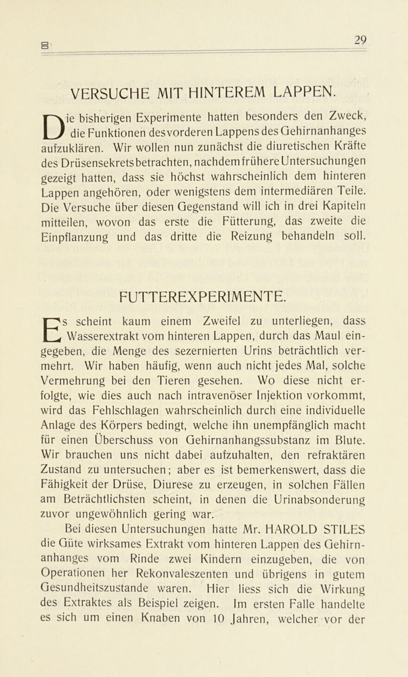 CD VERSUCHE MIT HINTEREM LAPPEN. Die bisherigen Experimente hatten besonders den Zweck, die Funktionen desvorderen LappensdesGehirnanhanges aufzuklären. Wir wollen nun zunächst die diuretischen Kräfte des Drüsensekretsbetrachten, nachdemfrühereUntersuchungen gezeigt hatten, dass sie höchst wahrscheinlich dem hinteren Lappen angehören, oder wenigstens dem intermediären Teile. Die Versuche über diesen Gegenstand will ich in drei Kapiteln mitteilen, wovon das erste die Fütterung, das zweite die Einpflanzung und das dritte die Reizung behandeln soll. FUTTEREXPERIMENTE. Es scheint kaum einem Zweifel zu unterliegen, dass Wasserextrakt vom hinteren Lappen, durch das Maul ein- gegeben, die Menge des sezernierten Urins beträchtlich ver- mehrt. Wir haben häufig, wenn auch nicht jedes Mal, solche Vermehrung bei den Tieren gesehen. Wo diese nicht er- folgte, wie dies auch nach intravenöser Injektion vorkommt, wird das Fehlschlagen wahrscheinlich durch eine individuelle Anlage des Körpers bedingt, welche ihn unempfänglich macht für einen Überschuss von Gehirnanhangssubstanz im Blute. Wir brauchen uns nicht dabei aufzuhalten, den refraktären Zustand zu untersuchen; aber es ist bemerkenswert, dass die Fähigkeit der Drüse, Diurese zu erzeugen, in solchen Fällen am Beträchtlichsten scheint, in denen die Urinabsonderung zuvor ungewöhnlich gering war. Bei diesen Untersuchungen hatte Mr. HAROLD STILES die Güte wirksames Extrakt vom hinteren Lappen des Gehirn- anhanges vom Rinde zwei Kindern einzugeben, die von Operationen her Rekonvaleszenten und übrigens in gutem Gesundheitszustände waren. Hier liess sich die Wirkung des Extraktes als Beispiel zeigen. Im ersten Falle handelte es sich um einen Knaben von 10 Jahren, welcher vor der