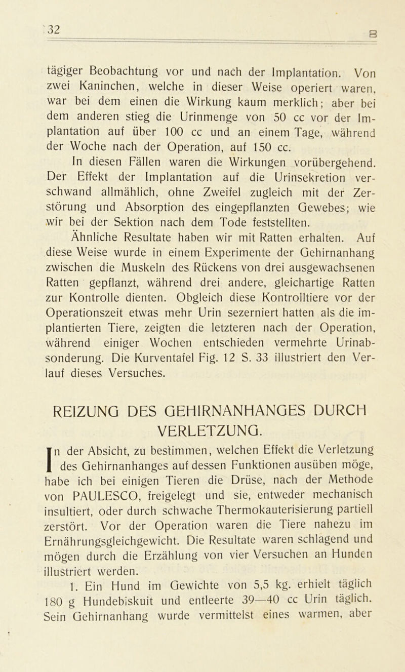 a tägiger Beobachtung vor und nach der Implantation. Von zwei Kaninchen, welche in dieser Weise operiert waren, war bei dem einen die Wirkung kaum merklich; aber bei dem anderen stieg die Urinmenge von 50 cc vor der Im- plantation auf über 100 cc und an einem Tage, während der Woche nach der Operation, auf 150 cc. In diesen Fällen waren die Wirkungen vorübergehend. Der Effekt der Implantation auf die Urinsekretion ver- schwand allmählich, ohne Zweifel zugleich mit der Zer- störung und Absorption des eingepflanzten Gewebes; wie wir bei der Sektion nach dem Tode feststellten. Ähnliche Resultate haben wir mit Ratten erhalten. Auf diese Weise wurde in einem Experimente der Gehirnanhang zwischen die Muskeln des Rückens von drei ausgewachsenen Ratten gepflanzt, während drei andere, gleichartige Ratten zur Kontrolle dienten. Obgleich diese Kontrolliere vor der Operationszeit etwas mehr Urin sezerniert hatten als die im- plantierten Tiere, zeigten die letzteren nach der Operation, während einiger Wochen entschieden vermehrte Urinab- sonderung. Die Kurventafel Fig. 12 S. 33 illustriert den Ver- lauf dieses Versuches. REIZUNG DES GEHIRNANHANGES DURCH VERLETZUNG. In der Absicht, zu bestimmen, welchen Effekt die Verletzung des Gehirnanhanges auf dessen Funktionen ausüben möge, habe ich bei einigen Tieren die Drüse, nach der Methode von PAULESCO, freigelegt und sie, entweder mechanisch insultiert, oder durch schwache Thermokauterisierung partiell zerstört. Vor der Operation waren die Tiere nahezu im Ernährungsgleichgewicht. Die Resultate waren schlagend und mögen durch die Erzählung von vier Versuchen an Flunden illustriert werden. 1. Ein Hund im Gewichte von 5,5 kg. erhielt täglich 180 g Hundebiskuit und entleerte 39—40 cc Urin täglich. Sein Gehirnanhang wurde vermittelst eines warmen, aber