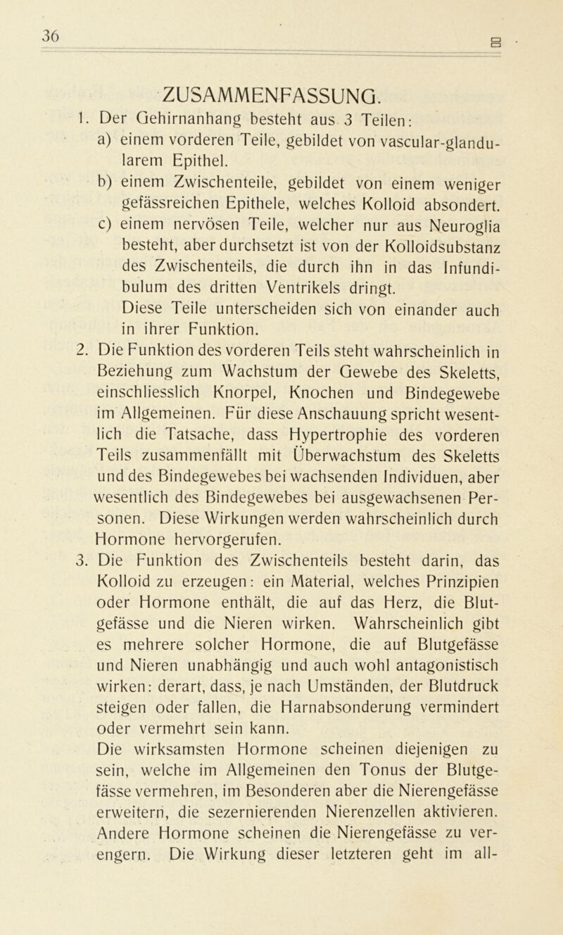 t=> CD ZUSAMMENFASSUNG. 1. Der Gehirnanhang besteht aus 3 Teilen: a) einem vorderen Teile, gebildet von vascular-glandu- larem Epithel. b) einem Zwischenteile, gebildet von einem weniger gefässreichen Epithele, welches Kolloid absondert. c) einem nervösen Teile, welcher nur aus Neuroglia besteht, aber durchsetzt ist von der Kolloidsubstanz des Zwischenteils, die durch ihn in das Infundi- bulum des dritten Ventrikels dringt. Diese Teile unterscheiden sich von einander auch in ihrer Funktion. 2. Die Funktion des vorderen Teils steht wahrscheinlich in Beziehung zum Wachstum der Gewebe des Skeletts, einschliesslich Knorpel, Knochen und Bindegewebe im Allgemeinen. Für diese Anschauung spricht wesent- lich die Tatsache, dass Flypertrophie des vorderen Teils zusammenfällt mit Überwachstum des Skeletts und des Bindegewebes bei wachsenden Individuen, aber wesentlich des Bindegewebes bei ausgewachsenen Per- sonen. Diese Wirkungen werden wahrscheinlich durch Flormone hervorgerufen. 3. Die Funktion des Zwischenteils besteht darin, das Kolloid zu erzeugen: ein Material, welches Prinzipien oder Hormone enthält, die auf das Herz, die Blut- gefässe und die Nieren wirken. Wahrscheinlich gibt es mehrere solcher Hormone, die auf Blutgefässe und Nieren unabhängig und auch wohl antagonistisch wirken: derart, dass, je nach Umständen, der Blutdruck steigen oder fallen, die Harnabsonderung vermindert oder vermehrt sein kann. Die wirksamsten Hormone scheinen diejenigen zu sein, welche im Allgemeinen den Tonus der Blutge- fässe vermehren, im Besonderen aber die Nierengefässe erweitern, die sezernierenden Nierenzellen aktivieren. Andere Hormone scheinen die Nierengefässe zu ver- engern. Die Wirkung dieser letzteren geht im all-