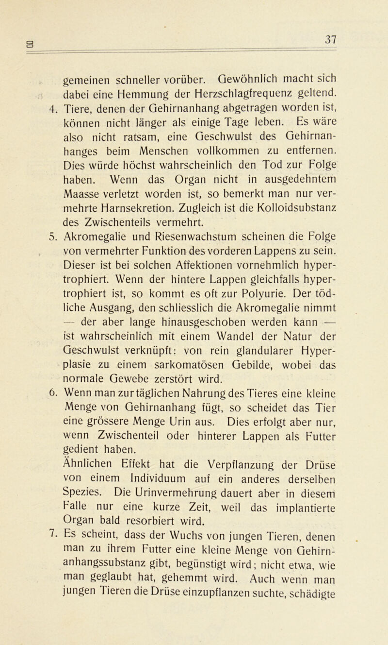 s gemeinen schneller vorüber. Gewöhnlich macht sich dabei eine Hemmung der Herzschlagfrequenz geltend. 4. Tiere, denen der Gehirnanhang abgetragen worden ist, können nicht länger als einige Tage leben. Es wäre also nicht ratsam, eine Geschwulst des Gehirnan- hanges beim Menschen vollkommen zu entfernen. Dies würde höchst wahrscheinlich den Tod zur Folge haben. Wenn das Organ nicht in ausgedehntem Maasse verletzt worden ist, so bemerkt man nur ver- mehrte Harnsekretion. Zugleich ist die Kolloidsubstanz des Zwischenteils vermehrt. 5. Akromegalie und Riesenwachstum scheinen die Folge von vermehrter Funktion des vorderen Lappens zu sein. Dieser ist bei solchen Affektionen vornehmlich hyper- trophiert. Wenn der hintere Lappen gleichfalls hyper- trophiert ist, so kommt es oft zur Polyurie. Der töd- liche Ausgang, den schliesslich die Akromegalie nimmt der aber lange hinausgeschoben werden kann — ist wahrscheinlich mit einem Wandel der Natur der Geschwulst verknüpft: von rein glandulärer Hyper- plasie zu einem sarkomatösen Gebilde, wobei das normale Gewebe zerstört wird. 6. Wenn man zur täglichen Nahrung des Tieres eine kleine Menge von Gehirnanhang fügt, so scheidet das Tier eine grössere Menge Urin aus. Dies erfolgt aber nur, wenn Zwischenteil oder hinterer Lappen als Futter gedient haben. Ähnlichen Effekt hat die Verpflanzung der Drüse von einem Individuum auf ein anderes derselben Spezies. Die Urinvermehrung dauert aber in diesem Falle nur eine kurze Zeit, weil das implantierte Organ bald resorbiert wird. 7. Es scheint, dass der Wuchs von jungen Tieren, denen man zu ihrem Futter eine kleine Menge von Gehirn- anhangssubstanz gibt, begünstigt wird; nicht etwa, wie man geglaubt hat, gehemmt wird. Auch wenn man jungen Tieren die Drüse einzupflanzen suchte, schädigte