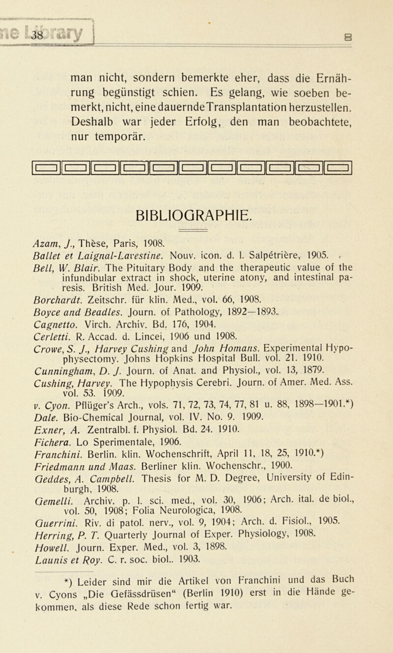 man nicht, sondern bemerkte eher, dass die Ernäh- rung begünstigt schien. Es gelang, wie soeben be- merkt, nicht, eine dauerndeTransplantation herzustellen. Deshalb war jeder Erfolg, den man beobachtete, nur temporär. BIBLIOGRAPHIE. Azam, J., These, Paris, 1908. Ballet et Laignal-Lavestine. Nouv. icon. d. 1. Salpetriere, 1905. * Bell, W. Blair. The Pituitary Body and the therapeutic value of the infundibular extract in shock, uterine atony, and intestinal pa- resis. British Med. Jour. 1909. Borchardt. Zeitschr. für klin. Med., vol. 66, 1908. Boyce and Beadles. Journ. of Pathology, 1892—1893. Cagnetto. Virch. Archiv. Bd. 176, 1904. Cerletti. R. Accad. d. Lincei, 1906 und 1908. Crowe, S. J.} Harvey Cashing and John Homans. Experimental Hypo- physectomy. Johns Hopkins Hospital Bull. vol. 21. 1910. Cunningham, D. J. Journ. of Anat. and Physiol., vol. 13, 1879. Cushing, Harvey. The Hypophysis Cerebri. Journ. of Amer. Med. Ass. vol. 53. 1909. v. Cyon. Pflüger’s Arch., vols. 71, 72, 73, 74, 77, 81 u. 88, 1898—1901.*) Dale. Bio-Chemical Journal, vol. IV. No. 9. 1909. Exner, A. Zentralbl. f. Physiol. Bd. 24. 1910. Fichera. Lo Sperimentale, 1906. Franchini. Berlin, klin. Wochenschrift, April 11, 18, 25, 1910.*) Friedmann und Maas. Berliner klin. Wochenschr., 1900. Geddes, A. Campbell. Thesis for M. D. Degree, University of Edin- burgh, 1908. Gemelli. Archiv, p. I. sei. med., vol. 30, 1906; Arch. ital. de biol., vol. 50, 1908; Folia Neurologica, 1908. Guerrini. Riv. di patol. nerv., vol. 9, 1904; Arch. d. Fisiol., 1905. Herring, P. T. Quarterly Journal of Exper. Physiology, 1908. Howell. Journ. Exper. Med., vol. 3, 1898. Launis et Roy. C. r. soc. biol.. 1903. *) Leider sind mir die Artikel von Franchini und das Buch v. Cyons „Die Gefässdrüsen“ (Berlin 1910) erst in die Hände ge- kommen, als diese Rede schon fertig war.