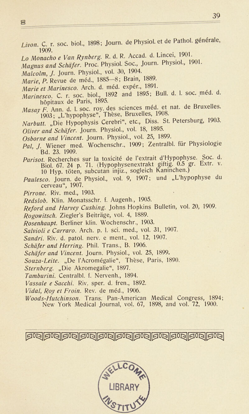 Livon C. r. soc. biol., 1898; Journ. de Physiol. et de Pathol. generale, Lo Monacho e Van Rynberg. R. d. R. Accad. d. Lincei, 1 0 . Magnus and Schäfer. Proc. Physiol. Soc., Journ. Physiol., 1901. Malcolm, J. Journ. Physiol., vol. 30, 1904. Marie, P. Revue de med., 1885 8; Brain, 1889. Marie et Marinesco. Arch. d. med. exper., 1891. Marinesco. C. r. soc. biol., 1892 and 1895; Bull. d. 1. soc. med. d. höpitaux de Paris, 1895. Masay F. Ann. d. 1. soc. roy. des Sciences med et nat. de Bruxelles. ' 1903; „L’hypophyse“, These, Bruxelles, 1908. Narbutt. „Die Hypophysis Cerebri“, etc., Diss. St. Petersburg, 1903. Oliver and Schäfer. Journ. Physiol., vol. 18, 1895. Osborne and Vincent. Journ. Physiol., vol. 25, 1899. Pal J Wiener med. Wochenschr., 1909; Zentralbl. für Physiologie Bd. 23. 1909. Parisot. Recherches sur la toxicite de Pextrait d’Hypophyse. Soc. d. Biol. 67. 24 p. 71. (Hypophysenextrakt giftig. 0.5 gr. Extr. v. 10 Hyp. töten, subcutan injiz., sogleich Kaninchen.) Paulesco. Journ. de Physiol., vol. 9, 1907; und „L’hypophyse du cerveau“, 1907. Pirrone. Riv. med., 1903. Redslob. Klin. Monatsschr. f. Augenh., 1905. Reford and Harvey Cushing. Johns Hopkins Bulletin, vol. 20, 1909. Rogowitsch. Ziegler’s Beiträge, vol. 4, 1889. Rosenhaupt. Berliner klin. Wochenschr., 1903. Salvioli e Carraro. Arch. p. 1. sei. med., vol. 31, 1907. Sandri. Riv. d. patol. nerv, e ment., vol. 12, 1907. Schäfer and Herring. Phil. Trans., B. 1906. Schäfer and Vincent. Journ. Physiol., vol. 25, 1899. Souza-Leite. „De l’Acromegalie“, These, Paris, 1890. Sternberg. „Die Akromegalie“, 1897. Tamburini. Centralbl. f. Nervenh., 1894. Vassale e Sacchi. Riv. sper. d. fren., 1892. Vidal, Roy et Froin. Rev. de med., 1906. Woods-Hutchinson. Trans. Pan-American Medical Congress, 1894; New York Medical Journal, vol. 67, 1898, and vol. 72, 1900.