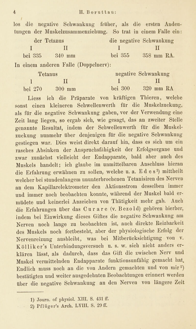 I los die negative Schwankung früher, als die ersten Andeu- tungen der Muskelzusammenziehung. So trat in einem Falle ein: der Tetanus die negative Schwankung I II I II bei 335 340 mm bei 355 358 mm RA. In einem anderen Falle (Doppelnerv): Tetanus negative Schwankung 1 II I II bei 270 300 mm bei 300 320 mm RA Liess ich die Präparate von kräftigen Thieren, welche sonst einen kleineren Schwellenwerth für die Muskelzuckung, als für die negative Schwankung gaben, vor der Verwendung eine Zeit lang liegen, so ergab sich, wie gesagt, das an zweiter Stelle genannte Resultat, indem der Schwellenwerth für die Muskel- zuckung nunmehr über denjenigen für die negative Schwankung gestiegen war. Dies weist direkt darauf hin, dass es sich um ein rasches Absinken der Anspruchsfähigkeit der Erfolgsorgane und zwar zunächst vielleicht der Endapparate, bald aber auch des Muskels handelt; ich glaube im unmittelbaren Anschluss hieran die Erfahrung erwähnen zu sollen, welche u. a. Ed es1) mittheilt welcher bei stundenlangem ununterbrochenen Tetanisiren des Nerven an dem Kapillarelektrometer den Aktionsstrom desselben immer und immer noch beobachteu konnte, während der Muskel bald er- müdete und keinerlei Anzeichen von Thätigkeit mehr gab. Auch die Erfahrungen über das Curare (v. Bezold) gehören hierher, indem bei Einwirkung dieses Giftes die negative Schwankung am Nerven noch lange zu beobachten ist, auch direkte Reizbarkeit des Muskels noch fortbesteht, aber der physiologische Erfolg der Nervenreizung ausbleibt, was bei Mitberücksichtigung von v. Kölliker’s Unterbindungsversuch u. s. w. sich nicht anders er- klären lässt, als dadurch, dass das Gift die zwischen Nerv und Muskel vermittelnden Endapparate funktionsunfähig gemacht hat. Endlich muss noch an die von Andern gemachten und von mir2) bestätigten und weiter ausgedehnten Beobachtungen erinnert werden über die negative Schwankung an den Nerven von längere Zeit 1) Journ. of physiol. XIII. S. 431 ff. 2) Pflüger’s Arch. LVIII. S. 29 ff.