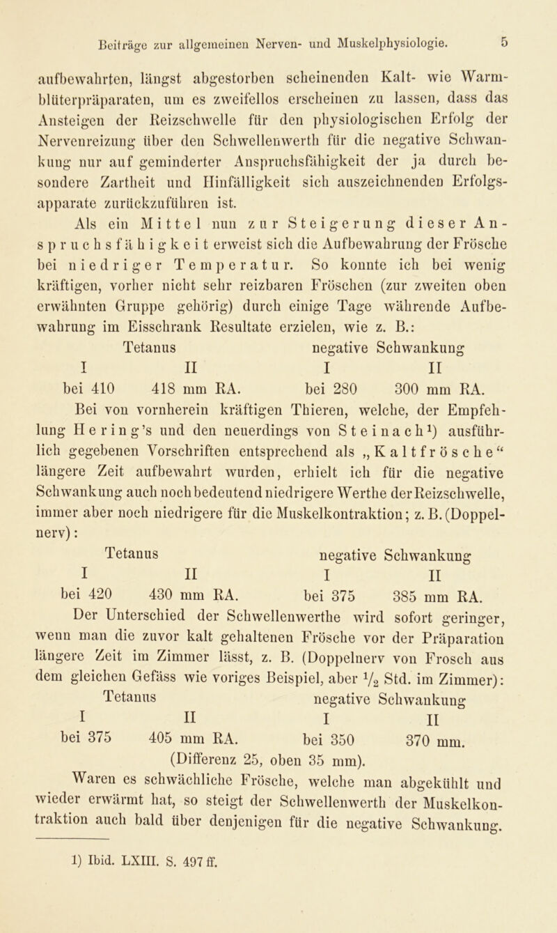 aufbewahrten, längst abgestorben scheinenden Kalt- wie Warm- blüterpräparaten, um es zweifellos erscheinen zu lassen, dass das Ansteigen der Reizschwelle für den physiologischen Erfolg der Nervenreizung über den Schwellenwerth für die negative Schwan- kung nur auf geminderter Anspruchsfähigkeit der ja durch be- sondere Zartheit und Hinfälligkeit sich auszeichnenden Erfolgs- apparate zurückzuführen ist. Als ein Mittel nun zur Steigerung dieser A n - spruchsfähigkeit erweist sich die Aufbewahrung der Frösche bei niedriger Temperatur. So konnte ich bei wenig kräftigen, vorher nicht sehr reizbaren Fröschen (zur zweiten oben erwähnten Gruppe gehörig) durch einige Tage währende Aufbe- wahrung im Eisschrank Resultate erzielen, wie z. B.: Tetanus negative Schwankung I II I II bei 410 418 mm RA. bei 280 300 mm RA. Bei von vornherein kräftigen Thieren, welche, der Empfeh- lung H e r i n g ’s und den neuerdings von Steinach1) ausführ- lich gegebenen Vorschriften entsprechend als „ K a 11 f r ö s c h e “ längere Zeit aufbewahrt wurden, erhielt ich für die negative Schwankung auch noch bedeutend niedrigere Werthe der Reizschwelle, immer aber noch niedrigere für die Muskelkontraktion; z.B. (Doppel- nerv) : Tetanus negative Schwankung I II I II bei 420 430 mm RA. bei 375 385 mm RA. Der Unterschied der Schwellenwerthe wird sofort geringer, wenn man die zuvor kalt gehaltenen Frösche vor der Präparation längere Zeit im Zimmer lässt, z. B. (Doppelnerv von Frosch aus dem gleichen Gefäss wie voriges Beispiel, aber V2 Std. im Zimmer): Tetanus negative Schwankung 1 II I II bei 375 405 mm RA. bei 350 370 mm. (Differenz 25, oben 35 mm). Waren es schwächliche Frösche, welche man abgekühlt und wieder erwärmt hat, so steigt der Schwellenwerth der Muskelkon- traktion auch bald über denjenigen für die negative Schwankung. 1) Ibid. LXIII. S. 497 ff.