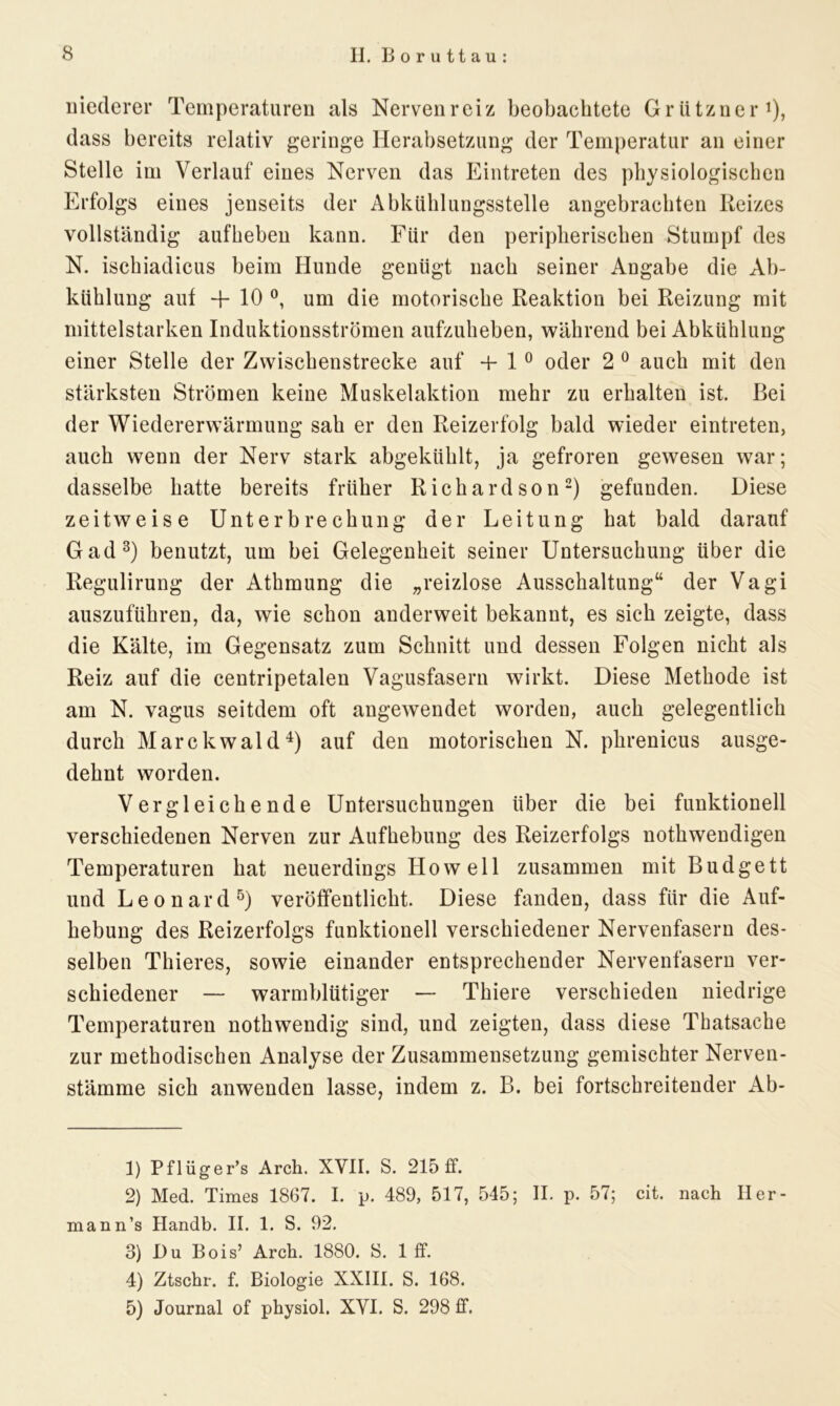 niederer Temperaturen als Nervenreiz beobachtete Grützner1), dass bereits relativ geringe Herabsetzung der Temperatur an einer Stelle im Verlauf eines Nerven das Eintreten des physiologischen Erfolgs eines jenseits der Abkühlungsstelle angebrachten Reizes vollständig auf heben kann. Für den peripherischen Stumpf des N. ischiadicus beim Hunde genügt nach seiner Angabe die Ab- kühlung aut -f 10 °, um die motorische Reaktion bei Reizung mit mittelstarken Induktionsströmen aufzuheben, während bei Abkühlung einer Stelle der Zwischenstrecke auf + 1 0 oder 2 0 auch mit den stärksten Strömen keine Muskelaktion mehr zu erhalten ist. Bei der Wiedererwärmung sah er den Reizerfolg bald wieder eintreten, auch wenn der Nerv stark abgekühlt, ja gefroren gewesen war; dasselbe hatte bereits früher Richardson2) gefunden. Diese zeitweise Unterbrechung der Leitung hat bald darauf Gad3) benutzt, um bei Gelegenheit seiner Untersuchung über die Regulirung der Athmung die „reizlose Ausschaltung“ der Vagi auszuführen, da, wie schon anderweit bekannt, es sich zeigte, dass die Kälte, im Gegensatz zum Schnitt und dessen Folgen nicht als Reiz auf die centripetalen Vagusfasern wirkt. Diese Methode ist am N. vagus seitdem oft angewendet worden, auch gelegentlich durch Marckwald4) auf den motorischen N. phrenicus ausge- dehnt worden. Vergleichende Untersuchungen über die bei funktionell verschiedenen Nerven zur Aufhebung des Reizerfolgs nothwendigen Temperaturen hat neuerdings Howell zusammen mit Budgett und Leonard5) veröffentlicht. Diese fanden, dass für die Auf- hebung des Reizerfolgs funktionell verschiedener Nervenfasern des- selben Thieres, sowie einander entsprechender Nervenfasern ver- schiedener — warmblütiger — Thiere verschieden niedrige Temperaturen nothwendig sind, und zeigten, dass diese Thatsache zur methodischen Analyse der Zusammensetzung gemischter Nerven- stämme sich anwenden lasse, indem z. B. bei fortschreitender Ab- 1) Pflüger’s Arch. XVII. S. 215 ff. 2) Med. Times 1867. I. p. 489, 517, 545; II. p. 57; cit. nach Iler- mann’s Handb. II. 1. S. 92. 3) Du Bois’ Arch. 1880. 8. 1 ff. 4) Ztschr. f. Biologie XXIII. S. 168. 5) Journal of physiol. XVI. S. 298 ff.