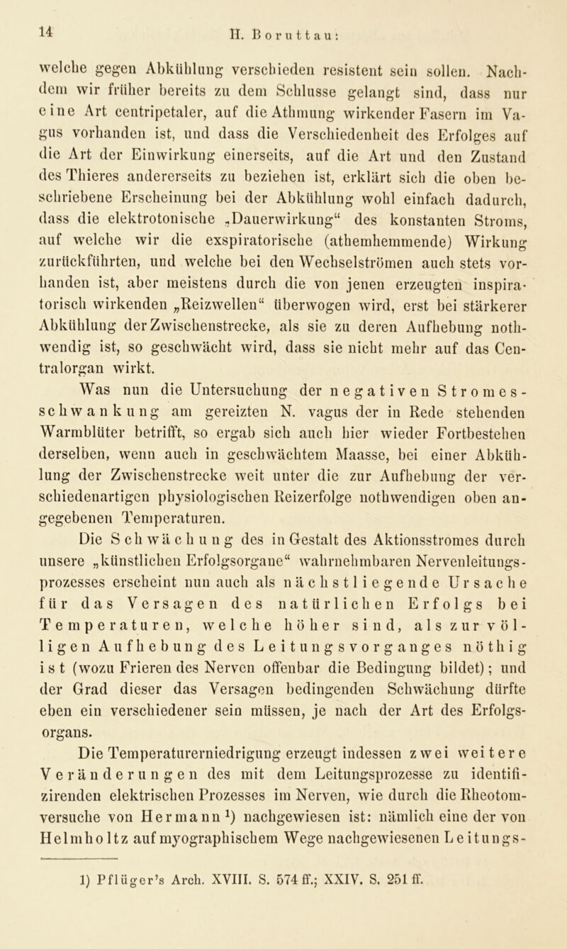 welche gegen Abkühlung verschieden resistent sein sollen. Nach- dem wir früher bereits zu dem Schlüsse gelangt sind, dass nur eine Art centripetaler, auf die Athmung wirkender Fasern im Va- gus vorhanden ist, und dass die Verschiedenheit des Erfolges auf die Art der Einwirkung einerseits, auf die Art und den Zustand des Thieres andererseits zu beziehen ist, erklärt sich die oben be- schriebene Erscheinung bei der Abkühlung wohl einfach dadurch, dass die elektrotonische .Dauerwirkung“ des konstanten Stroms, auf welche wir die exspiratorische (athemhemmende) Wirkung zurückführten, und welche bei den Wechselströmen auch stets vor- handen ist, aber meistens durch die von jenen erzeugten inspira- torisch wirkenden „Reizwellen“ überwogen wird, erst bei stärkerer Abkühlung der Zwischenstrecke, als sie zu deren Aufhebung notli- wendig ist, so geschwächt wird, dass sie nicht mehr auf das Cen- tralorgan wirkt. Was nun die Untersuchung der negativen Stromes- schwankung am gereizten N. vagus der in Rede stehenden Warmblüter betrifft, so ergab sich auch hier wieder Fortbestehen derselben, wenn auch in geschwächtem Maasse, bei einer Abküh- lung der Zwischenstrecke weit unter die zur Aufhebung der ver- schiedenartigen physiologischen Reizerfolge nothwendigen oben an- gegebenen Tem peraturen. Die S ch wä c h u n g des in Gestalt des Aktionsstromes durch unsere „künstlichen Erfolgsorgane“ wahrnehmbaren Nervenleitungs- prozesses erscheint nun auch als nächstliegende Ursache für das Versagen des natürlichen Erfolgs bei Temperaturen, welche höher sind, als zur völ- ligen Aufhebung des Leitungsvorganges nöthig ist (wozu Frierendes Nerven offenbar die Bedingung bildet); und der Grad dieser das Versagen bedingenden Schwächung dürfte eben ein verschiedener sein müssen, je nach der Art des Erfolgs- organs. Die Temperaturerniedrigung erzeugt indessen zwei weitere Veränderungen des mit dem Leitungsprozesse zu identifi- zirenden elektrischen Prozesses im Nerven, wie durch die Rheotom- versuche von Hermann1) nachgewiesen ist: nämlich eine der von Hel mho ltz auf myographischem Wege nachgewiesenen Leitungs- 1) Pflüger’s Arch. XVIII. S. 574 ff.; XXIV. S. 251 ff.