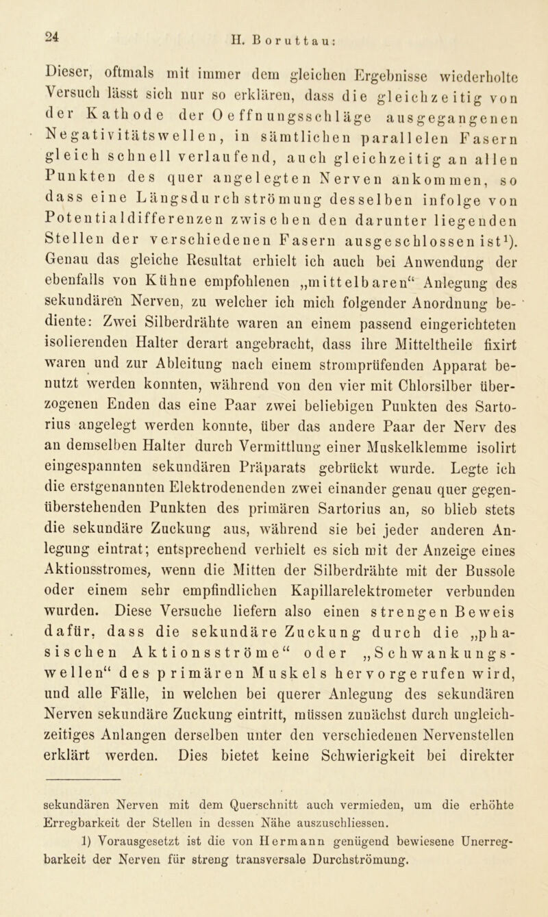 Dieser, oftmals mit immer dem gleichen Ergebnisse wiederholte Veisuch lässt sich nur so erklären, dass die gleichzeitig von der Kathode der Oeffnungsschläge ausgegangenen • N e gat i v itäts w e 11 e n , in sämtlichen parallelen Fasern gleich schnell verlaufend, auch gleichzeitig an allen Punkten des quer angelegten Nerven ankommen, so dass eine Längsdurch Strömung desselben infolge von Potentialdifferenzen zwischen den darunter liegenden Stellen der verschiedenen Fasern ausgeschlossen ist* 1). Genau das gleiche Resultat erhielt ich auch bei Anwendung der ebenfalls von Kühne empfohlenen „mittelbaren“ Anlegung des sekundären Nerven, zu welcher ich mich folgender Anordnung be- * diente: Zwei Silberdrähte waren an einem passend eingerichteten isolierenden Halter derart angebracht, dass ihre Mitteltheile fixirt waren und zur Ableitung nach einem stromprüfenden Apparat be- nutzt werden konnten, während von den vier mit Chlorsilber über- zogenen Enden das eine Paar zwei beliebigen Punkten des Sarto- rius angelegt werden konnte, über das andere Paar der Nerv des an demselben Halter durch Vermittlung einer Muskelklemme isolirt eingespannten sekundären Präparats gebrückt wurde. Legte ich die erstgenannten Elektrodenenden zwei einander genau quer gegen- überstehenden Punkten des primären Sartorius an, so blieb stets die sekundäre Zuckung aus, während sie bei jeder anderen An- legung eintrat; entsprechend verhielt es sich mit der Anzeige eines Aktiousstromes, wenn die Mitten der Silberdrähte mit der Bussole oder einem sehr empfindlichen Kapillarelektrometer verbunden wurden. Diese Versuche liefern also einen strengen Beweis dafür, dass die sekundäre Zuckung durch die „pha- sischen Aktionsströme“ oder „Schwankungs- wellen“ des primären M u sk el s h er v o rg e rufen wird, und alle Fälle, in welchen bei querer Anlegung des sekundären Nerven sekundäre Zuckung eintritt, müssen zunächst durch ungleich- zeitiges Anlangen derselben unter den verschiedenen Nervenstellen erklärt werden. Dies bietet keine Schwierigkeit bei direkter sekundären Nerven mit dem Querschnitt auch vermieden, um die erhöhte Erregbarkeit der Stellen in dessen Nähe auszuschliessen. 1) Vorausgesetzt ist die von Hermann genügend bewiesene Unerreg- barkeit der Nerven für streng transversale Durchströmung.