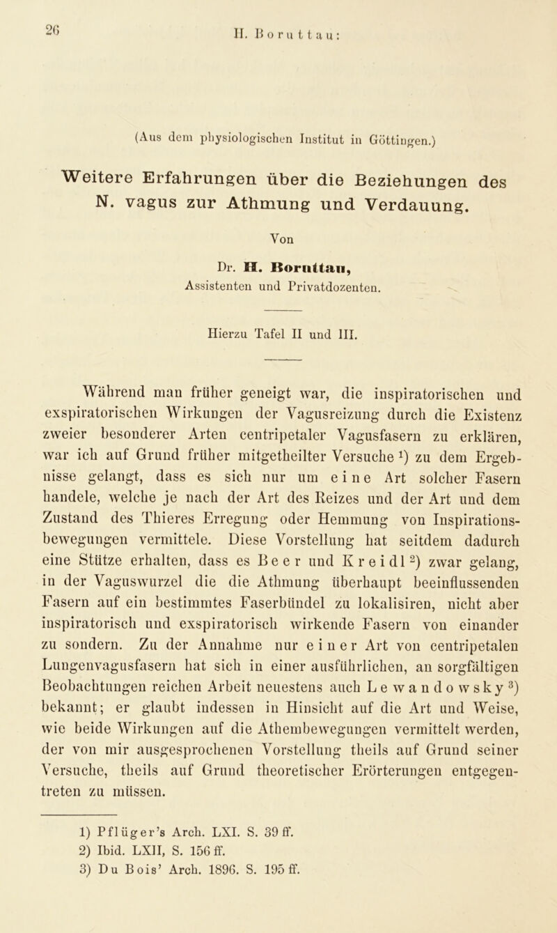 (Aus dem physiologischen Institut in Göttingen.) Weitere Erfahrungen über die Beziehungen des N. vagus zur Athmung und Verdauung. Von Dr. H. Boruttau, Assistenten und Privatdozenten. Hierzu Tafel II und III. Während man früher geneigt war, die inspiratorischen und exspiratorischen Wirkungen der Vagusreizung durch die Existenz zweier besonderer Arten centripetaler Vagusfasern zu erklären, war ich auf Grund früher mitgetheilter Versuche *) zu dem Ergeb- nisse gelangt, dass es sich nur um eine Art solcher Fasern handele, welche je nach der Art des Reizes und der Art und dem Zustand des Thieres Erregung oder Hemmung von Inspirations- bewegungen vermittele. Diese Vorstellung hat seitdem dadurch eine Stütze erhalten, dass es Beer und Kr ei dl1 2) zwar gelang, in der Vaguswurzel die die Athmung überhaupt beeinflussenden Fasern auf ein bestimmtes Faserbündel zu lokalisiren, nicht aber inspiratorisch und exspiratorisch wirkende Fasern von einander zu sondern. Zu der Annahme nur einer Art von centripetalen Lungenvagusfasern hat sich in einer ausführlichen, an sorgfältigen Beobachtungen reichen Arbeit neuestens auch Le wandowsky3) bekannt; er glaubt indessen in Hinsicht auf die Art und Weise, wie beide Wirkungen auf die Athembewegungen vermittelt werden, der von mir ausgesprochenen Vorstellung theils auf Grund seiner Versuche, theils auf Grund theoretischer Erörterungen entgegen- treten zu müssen. 1) Pflüg er’s Arch. LXI. S. 39 ff. 2) Ibid. LXII, S. 156 ff. 3) Du Bois’ Arcb. 1896. S. 195 ff.