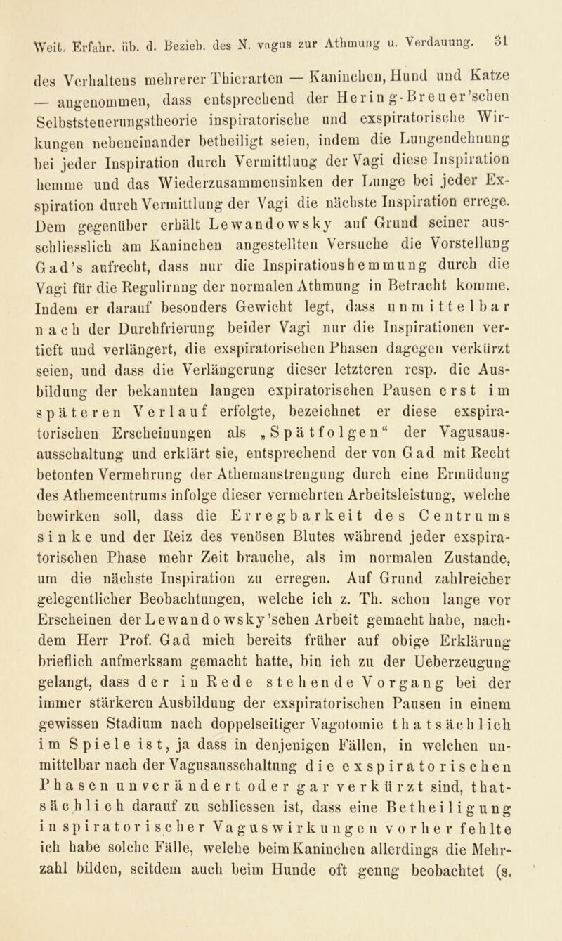 des Verhaltens mehrerer Thierarten — Kaninchen, Ilund und Katze angenommen, dass entsprechend der Herin g-Breu er’schen Selbststeuerungstheorie inspiratorische und exspiratorische Wir- kungen nebeneinander betheiligt seien, indem die Lungendehnung bei jeder Inspiration durch Vermittlung der Vagi diese Inspiration hemme und das Wiederzusammensinken der Lunge bei jeder Ex- spiration durch Vermittlung der Vagi die nächste Inspiration enege. Dem gegenüber erhält Lewandowsky auf Grund seiner aus- schliesslich am Kaninchen angestellten Versuche die Vorstellung Gad’s aufrecht, dass nur die Inspiratioushemmung durch die Vagi für die Regulirnng der normalen Athmung in Betracht komme. Indem er darauf besonders Gewicht legt, dass unmittelbar nach der Durchfrierung beider Vagi nur die Inspirationen ver- tieft und verlängert, die exspiratorischen Phasen dagegen verkürzt seien, und dass die Verlängerung dieser letzteren resp. die Aus- bildung der bekannten langen expiratorischen Pausen erst im späteren Verlauf erfolgte, bezeichnet er diese exspira- torischen Erscheinungen als „Spätfolgen“ der Vagusaus- ausschaltung und erklärt sie, entsprechend der von Gad mit Recht betonten Vermehrung der Athemanstrengung durch eine Ermüdung des Athemcentrums infolge dieser vermehrten Arbeitsleistung, welche bewirken soll, dass die Erregbarkeit des Centrums sinke und der Reiz des venösen Blutes während jeder exspira- torischen Phase mehr Zeit brauche, als im normalen Zustande, um die nächste Inspiration zu erregen. Auf Grund zahlreicher gelegentlicher Beobachtungen, welche ich z. Th. schon lange vor Erscheinen der Lewand o wsky’schen Arbeit gemacht habe, nach- dem Herr Prof. Gad mich bereits früher auf obige Erklärung brieflich aufmerksam gemacht hatte, bin ich zu der Ueberzeugung gelangt, dass der in Rede stehende Vorgang bei der immer stärkeren Ausbildung der exspiratorischen Pausen in einem gewissen Stadium nach doppelseitiger Vagotomie thatsächl ich im Spiele ist, ja dass in denjenigen Fällen, in welchen un- mittelbar nach der Vagusausschaltung die exspiratorischen Phasen unverändert oder gar verkürzt sind, that- sä c h 1 i c h darauf zu schliessen ist, dass eine Betheiligung inspiratorischer Vagus Wirkungen vorher f e h lt e ich habe solche Fälle, welche beim Kaninchen allerdings die Mehr- zahl bilden, seitdem auch beim Hunde oft genug beobachtet (s.