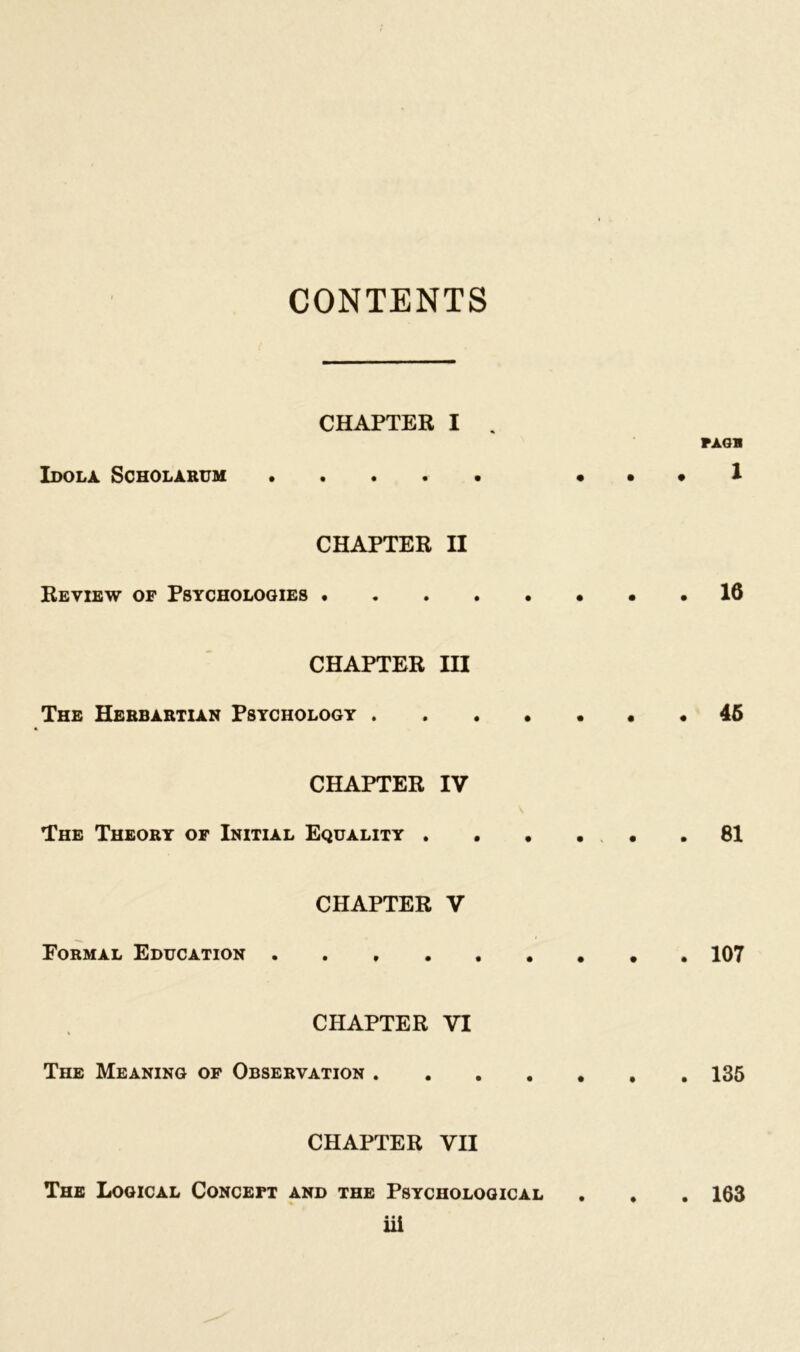 CONTENTS CHAPTER I . PAGB Idola Scholarum • . . 1 CHAPTER II Review of Psychologies 16 CHAPTER III The Herbartian Psychology 45 CHAPTER IV The Theory of Initial Equality 81 CHAPTER V Formal Education 107 CHAPTER VI The Meaning of Observation 135 CHAPTER VII The Logical Concept and the Psychological . . . 163