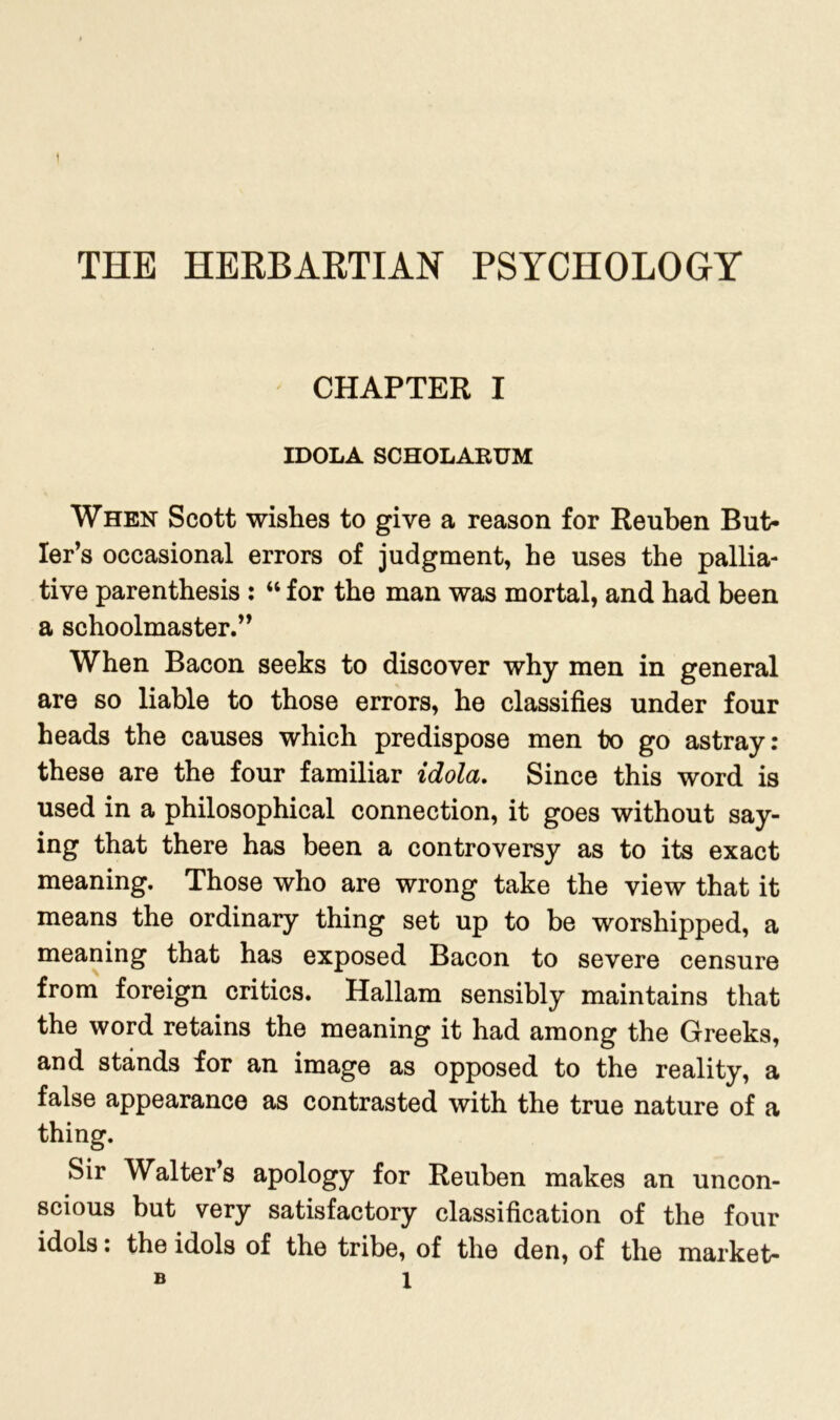 THE HERBAKTIAN PSYCHOLOGY CHAPTER I IDOLA SCHOLARUM When Scott wishes to give a reason for Reuben But- ler’s occasional errors of judgment, he uses the pallia- tive parenthesis : “ for the man was mortal, and had been a schoolmaster.” When Bacon seeks to discover why men in general are so liable to those errors, he classifies under four heads the causes which predispose men bo go astray: these are the four familiar idola. Since this word is used in a philosophical connection, it goes without say- ing that there has been a controversy as to its exact meaning. Those who are wrong take the view that it means the ordinary thing set up to be worshipped, a meaning that has exposed Bacon to severe censure from foreign critics. Hallam sensibly maintains that the word retains the meaning it had among the Greeks, and stands for an image as opposed to the reality, a false appearance as contrasted with the true nature of a thing. Sir Walter’s apology for Reuben makes an uncon- scious but very satisfactory classification of the four idols: the idols of the tribe, of the den, of the market- » X