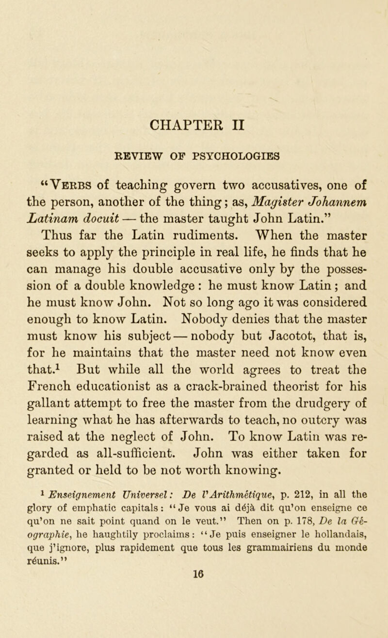 CHAPTER II REVIEW OF PSYCHOLOGIES “Verbs of teaching govern two accusatives, one of the person, another of the thing; as, Magister Johannem Latinam docuit — the master taught John Latin.” Thus far the Latin rudiments. When the master seeks to apply the principle in real life, he finds that he can manage his double accusative only by the posses- sion of a double knowledge : he must know Latin ; and he must know John. Not so long ago it was considered enough to know Latin. Nobody denies that the master must know his subject — nobody but Jacotot, that is, for he maintains that the master need not know even that.1 But while all the world agrees to treat the French educationist as a crack-brained theorist for his gallant attempt to free the master from the drudgery of learning what he has afterwards to teach, no outcry was raised at the neglect of John. To know Latin was re- garded as all-sufficient. John was either taken for granted or held to be not worth knowing. 1 Enseignement Universel: De V Arithmetique, p. 212, in all the glory of emphatic capitals: “Je vous ai d6j& dit qu’on enseigne ce qu’on ne sait point quand on le veut.” Then on p. 178, De la Ge- ographic, he haughtily proclaims: “ Je puis enseigner le liollandais, que j’ignore, plus rapidement que tous les grammairiens du monde r&inis.”