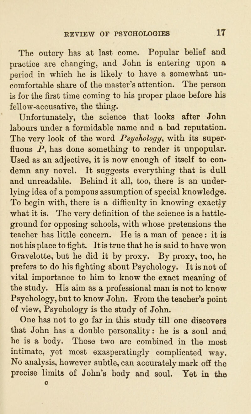 The outcry has at last come. Popular belief and practice are changing, and John is entering upon a period in which he is likely to have a somewhat un- comfortable share of the master’s attention. The person is for the first time coming to his proper place before his fellow-accusative, the thing. Unfortunately, the science that looks after John labours under a formidable name and a bad reputation. The very look of the word Psychology, with its super- fluous P, has done something to render it unpopular. Used as an adjective, it is now enough of itself to con- demn any novel. It suggests everything that is dull and unreadable. Behind it all, too, there is an under- lying idea of a pompous assumption of special knowledge. To begin with, there is a difficulty in knowing exactly what it is. The very definition of the science is a battle- ground for opposing schools, with whose pretensions the teacher has little concern. He is a man of peace: it is not his place to fight. It is true that he is said to have won Gravelotte, but he did it by proxy. By proxy, too, he prefers to do his fighting about Psychology. It is not of vital importance to him to know the exact meaning of the study. His aim as a professional man is not to know Psychology, but to know John. From the teacher’s point of view, Psychology is the study of John. One has not to go far in this study till one discovers that John has a double personality: he is a soul and he is a body. Those two are combined in the most intimate, yet most exasperatingly complicated way. No analysis, however subtle, can accurately mark off the precise limits of John’s body and soul. Yet in the C