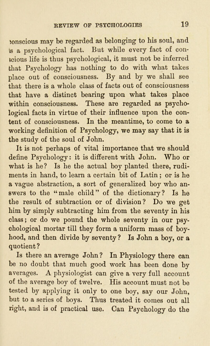 conscious may be regarded as belonging to his soul, and is a psychological fact. But while every fact of con- scious life is thus psychological, it must not be inferred that Psychology has nothing to do with what takes place out of consciousness. By and by we shall see that there is a whole class of facts out of consciousness that have a distinct bearing upon what takes place within consciousness. These are regarded as psycho- logical facts in virtue of their influence upon the con- tent of consciousness. In the meantime, to come to a working definition of Psychology, we may say that it is the study of the soul of John. It is not perhaps of vital importance that we should define Psychology: it is different with John. Who or what is he? Is he the actual boy planted there, rudi- ments in hand, to learn a certain bit of Latin; or is he a vague abstraction, a sort of generalized boy who an- swers to the “male child” of the dictionary? Is he the result of subtraction or of division? Do we get him by simply subtracting him from the seventy in his class; or do we pound the whole seventy in our psy- chological mortar till they form a uniform mass of boy- hood, and then divide by seventy? Is John a boy, or a quotient? Is there an average John? In Physiology there can be no doubt that much good work has been done by averages. A physiologist can give a very full account of the average boy of twelve. His account must not be tested by applying it only to one boy, say our John, but to a series of boys. Thus treated it comes out all right, and is of practical use. Can Psychology do the