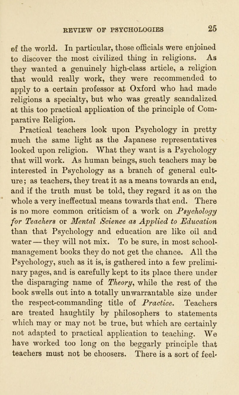 of the world. In particular, those officials were enjoined to discover the most civilized thing in religions. As they wanted a genuinely high-class article, a religion that would really work, they were recommended to apply to a certain professor at Oxford who had made religions a specialty, but who was greatly scandalized at this too practical application of the principle of Com- parative Religion. Practical teachers look upon Psychology in pretty much the same light as the Japanese representatives looked upon religion. What they want is a Psychology that will work. As human beings, such teachers may be interested in Psychology as a branch of general cult- ure ; as teachers, they treat it as a means towards an end, and if the truth must be told, they regard it as on the whole a very ineffectual means towards that end. There is no more common criticism of a work on Psychology for Teachers or Mental Science as Applied to Education than that Psychology and education are like oil and water — they will not mix. To be sure, in most school- management books they do not get the chance. All the Psychology, such as it is, is gathered into a few prelimi- nary pages, and is carefully kept to its place there under the disparaging name of Theory, while the rest of the book swells out into a totally unwarrantable size under the respect-commanding title of Practice. Teachers are treated haughtily by philosophers to statements which may or may not be true, but which are certainly not adapted to practical application to teaching. We have worked too long on the beggarly principle that teachers must not be choosers. There is a sort of feel-