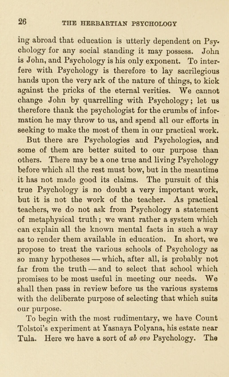 ing abroad that education is utterly dependent on Psy- chology for any social standing it may possess. John is John, and Psychology is his only exponent. To inter- fere with Psychology is therefore to lay sacrilegious hands upon the very ark of the nature of things, to kick against the pricks of the eternal verities. We cannot change John by quarrelling with Psychology; let us therefore thank the psychologist for the crumbs of infor- mation he may throw to us, and spend all our efforts in seeking to make the most of them in our practical work. But there are Psychologies and Psychologies, and some of them are better suited to our purpose than others. There may be a one true and living Psychology before which all the rest must bow, but in the meantime it has not made good its claims. The pursuit of this true Psychology is no doubt a very important work, but it is not the work of the teacher. As practical teachers, we do not ask from Psychology a statement of metaphysical truth; we want rather a system which can explain all the known mental facts in such a way as to render them available in education. In short, we propose to treat the various schools of Psychology as so many hypotheses — which, after all, is probably not far from the truth — and to select that school which promises to be most useful in meeting our needs. We shall then pass in review before us the various systems with the deliberate purpose of selecting that which suits our purpose. To begin with the most rudimentary, we have Count Tolstoi’s experiment at Yasnaya Polyana, his estate near Tula. Here we have a sort of ab ovo Psychology. The