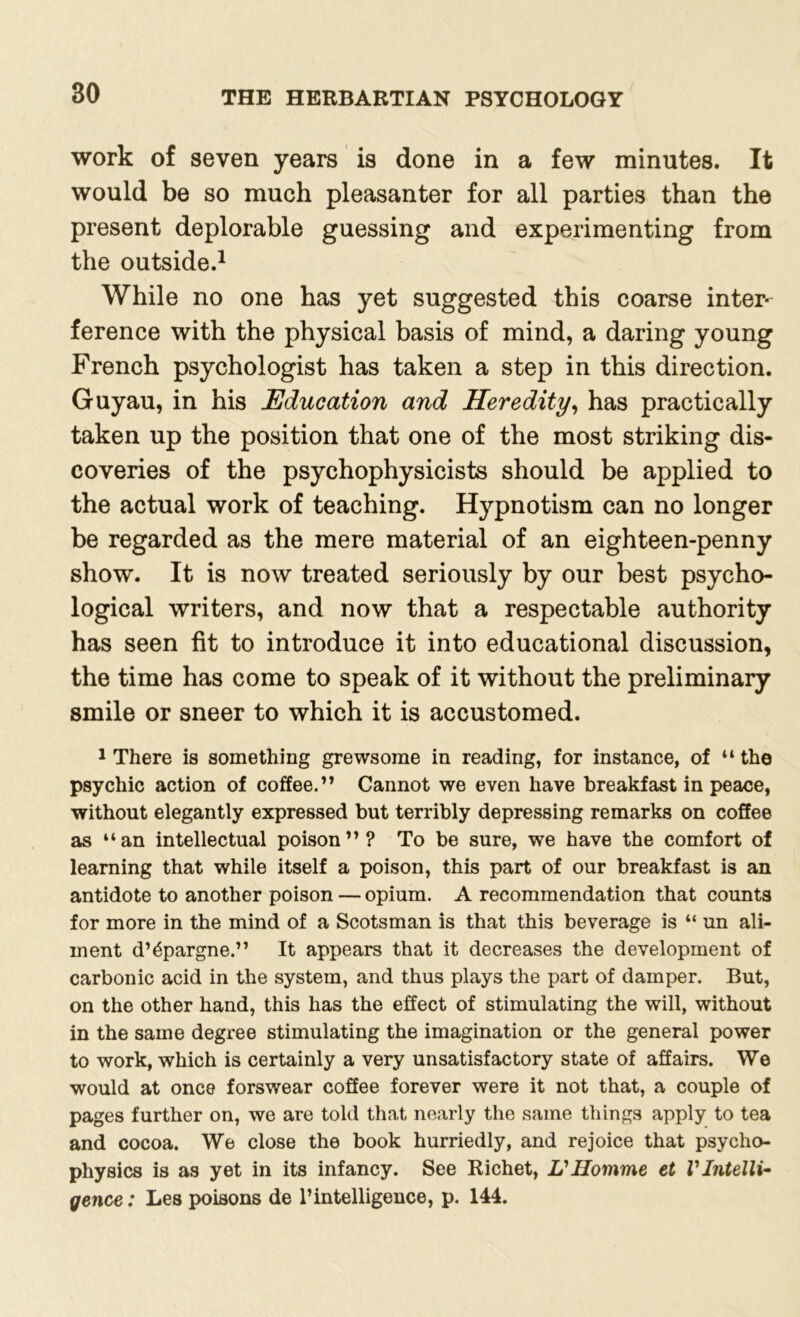 work of seven years is done in a few minutes. It would be so much pleasanter for all parties than the present deplorable guessing and experimenting from the outside.1 While no one has yet suggested this coarse inter- ference with the physical basis of mind, a daring young French psychologist has taken a step in this direction. Guyau, in his Education and Heredity, has practically taken up the position that one of the most striking dis- coveries of the psychophysicists should be applied to the actual work of teaching. Hypnotism can no longer be regarded as the mere material of an eighteen-penny show. It is now treated seriously by our best psycho- logical writers, and now that a respectable authority has seen fit to introduce it into educational discussion, the time has come to speak of it without the preliminary smile or sneer to which it is accustomed. 1 There is something grewsome in reading, for instance, of “the psychic action of coffee.” Cannot we even have breakfast in peace, without elegantly expressed but terribly depressing remarks on coffee as “an intellectual poison”? To be sure, we have the comfort of learning that while itself a poison, this part of our breakfast is an antidote to another poison — opium. A recommendation that counts for more in the mind of a Scotsman is that this beverage is “ un ali- ment d’^pargne.” It appears that it decreases the development of carbonic acid in the system, and thus plays the part of damper. But, on the other hand, this has the effect of stimulating the will, without in the same degree stimulating the imagination or the general power to work, which is certainly a very unsatisfactory state of affairs. We would at once forswear coffee forever were it not that, a couple of pages further on, we are told that nearly the same things apply to tea and cocoa. We close the book hurriedly, and rejoice that psycho- physics is as yet in its infancy. See Richet, L'Homme et V Intelli- gence : Les poisons de 1’intelligence, p. 144.