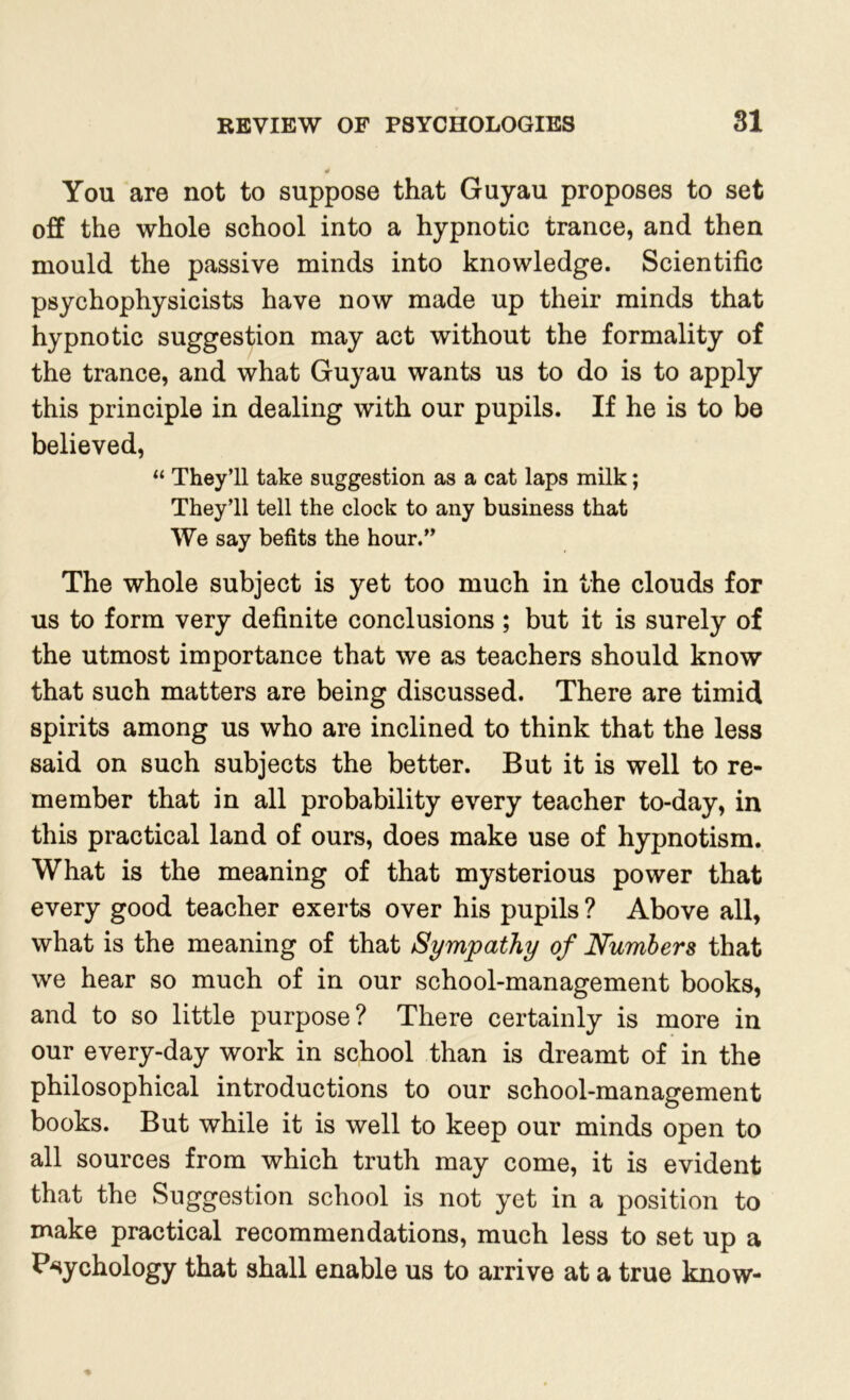 You are not to suppose that Guyau proposes to set off the whole school into a hypnotic trance, and then mould the passive minds into knowledge. Scientific psychophysicists have now made up their minds that hypnotic suggestion may act without the formality of the trance, and what Guyau wants us to do is to apply this principle in dealing with our pupils. If he is to be believed, “ They’ll take suggestion as a cat laps milk; They’ll tell the clock to any business that We say befits the hour.” The whole subject is yet too much in the clouds for us to form very definite conclusions ; but it is surely of the utmost importance that we as teachers should know that such matters are being discussed. There are timid spirits among us who are inclined to think that the less said on such subjects the better. But it is well to re- member that in all probability every teacher to-day, in this practical land of ours, does make use of hypnotism. What is the meaning of that mysterious power that every good teacher exerts over his pupils ? Above all, what is the meaning of that Sympathy of Numbers that we hear so much of in our school-management books, and to so little purpose? There certainly is more in our every-day work in school than is dreamt of in the philosophical introductions to our school-management books. But while it is well to keep our minds open to all sources from which truth may come, it is evident that the Suggestion school is not yet in a position to make practical recommendations, much less to set up a Psychology that shall enable us to arrive at a true know-