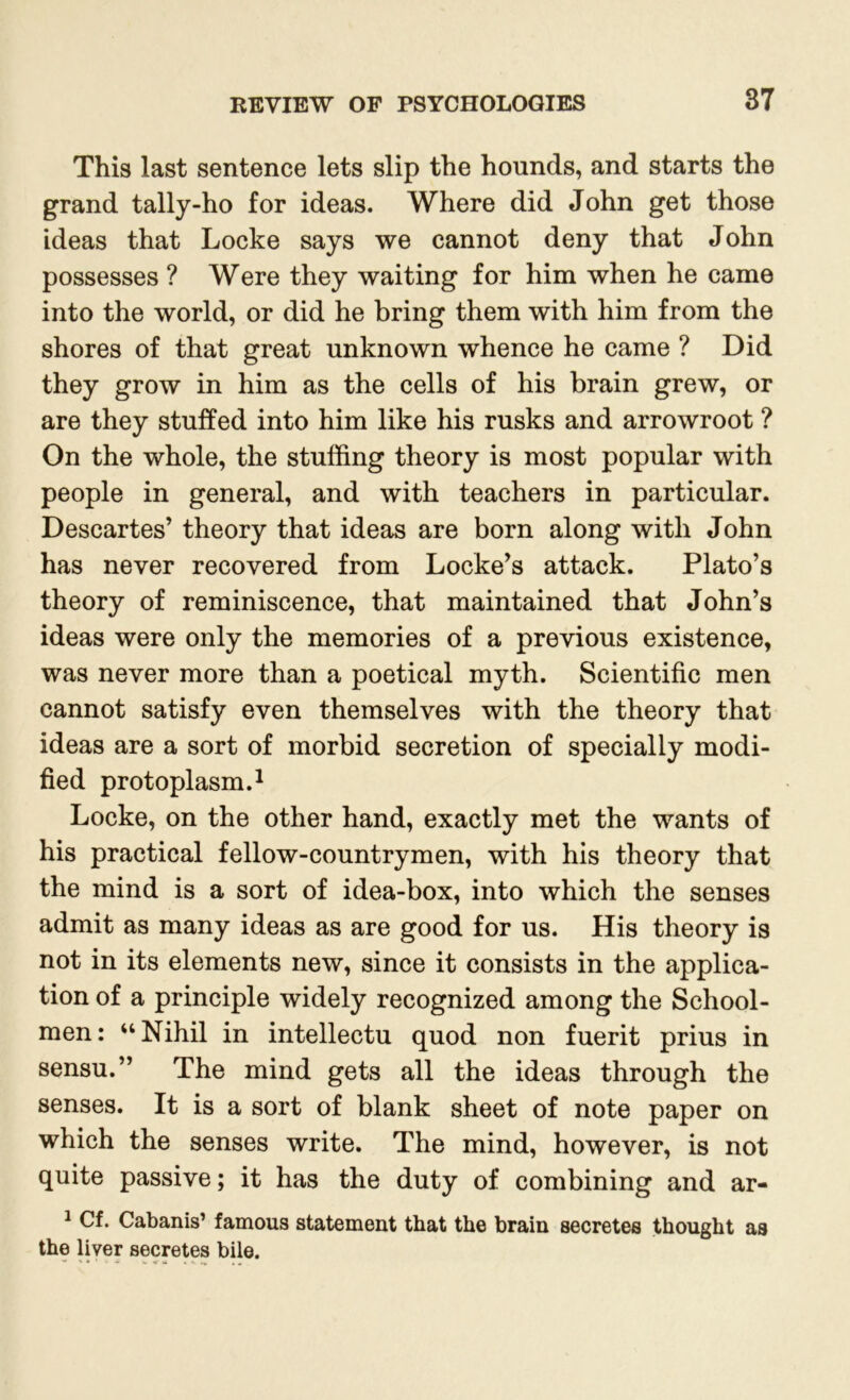 This last sentence lets slip the hounds, and starts the grand tally-ho for ideas. Where did John get those ideas that Locke says we cannot deny that John possesses ? Were they waiting for him when he came into the world, or did he bring them with him from the shores of that great unknown whence he came ? Did they grow in him as the cells of his brain grew, or are they stuffed into him like his rusks and arrowroot ? On the whole, the stuffing theory is most popular with people in general, and with teachers in particular. Descartes’ theory that ideas are born along with John has never recovered from Locke’s attack. Plato’s theory of reminiscence, that maintained that John’s ideas were only the memories of a previous existence, was never more than a poetical myth. Scientific men cannot satisfy even themselves with the theory that ideas are a sort of morbid secretion of specially modi- fied protoplasm.1 Locke, on the other hand, exactly met the wants of his practical fellow-countrymen, with his theory that the mind is a sort of idea-box, into which the senses admit as many ideas as are good for us. His theory is not in its elements new, since it consists in the applica- tion of a principle widely recognized among the School- men: “Nihil in intellectu quod non fuerit prius in sensu.” The mind gets all the ideas through the senses. It is a sort of blank sheet of note paper on which the senses write. The mind, however, is not quite passive; it has the duty of combining and ar- 1 Cf. Cabanis’ famous statement that the brain secretes thought as the liver secretes bile.