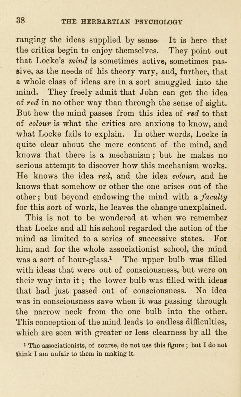 ranging the ideas supplied by sense- It is here that the critics begin to enjoy themselves. They point out that Locke’s mind is sometimes active, sometimes pas- sive, as the needs of his theory vary, and, further, that a whole class of ideas are in a sort smuggled into the mind. They freely admit that John can get the idea of red in no other way than through the sense of sight. But how the mind passes from this idea of red to that of colour is what the critics are anxious to know, and what Locke fails to explain. In other words, Locke is quite clear about the mere content of the mind, and knows that there is a mechanism ; but he makes no serious attempt to discover how this mechanism works. He knows the idea red, and the idea colour, and he knows that somehow or other the one arises out of the other; but beyond endowing the mind with a faculty for this sort of work, he leaves the change unexplained. This is not to be wondered at when we remember that Locke and all his school regarded the action of the mind as limited to a series of successive states. For him, and for the whole associationist school, the mind was a sort of hour-glass.1 The upper bulb was filled with ideas that were out of consciousness, but were on their way into it; the lower bulb was filled with ideas that had just passed out of consciousness. No idea was in consciousness save when it was passing through the narrow neck from the one bulb into the other. This conception of the mind leads to endless difficulties, which are seen with greater or less clearness by all the 1 The associationists, of course, do not use this figure ; but I do not think I am unfair to them in making it.