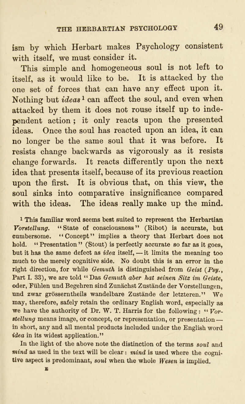 ism by which Herbart makes Psychology consistent with itself, we must consider it. This simple and homogeneous soul is not left to itself, as it would like to be. It is attacked by the one set of forces that can have any effect upon it. Nothing but ideas1 can affect the soul, and even when attacked by them it does not rouse itself up to inde- pendent action; it only reacts upon the presented ideas. Once the soul has reacted upon an idea, it can no longer be the same soul that it was before. It resists change backwards as vigorously as it resists change forwards. It reacts differently upon the next idea that presents itself, because of its previous reaction upon the first. It is obvious that, on this view, the soul sinks into comparative insignificance compared with the ideas. The ideas really make up the mind. 1 This familiar word seems best suited to represent the Herbartian Vorstellung. “State of consciousness” (Ribot) is accurate, but cumbersome. “Concept” implies a theory that Herbart does not hold. “Presentation” (Stout) is perfectly accurate so far as it goes, but it has the same defect as idea itself, — it limits the meaning too much to the merely cognitive side. No doubt this is an error in the right direction, for while Oemuth is distinguished from Geist (Psy.t Part I. 33), we are told “Das Gemuth aber hat seinen Sitz im Geiste, Oder, Fiihlen und Begehren sind Zunachst Zustande der Vorstellungen, und zwar grosserntheils wandelbare Zustande der letzteren.” We may, therefore, safely retain the ordinary English word, especially as we have the authority of Dr. W. T. Harris for the following: “ Vor- stellung means image, or concept, or representation, or presentation — in short, any and all mental products included under the English word idea in its widest application.” In the light of the above note the distinction of the terms soul and mind as used in the text will be clear: mind is used where the cogni- tive aspect is predominant, soul when the whole Wesen is implied.